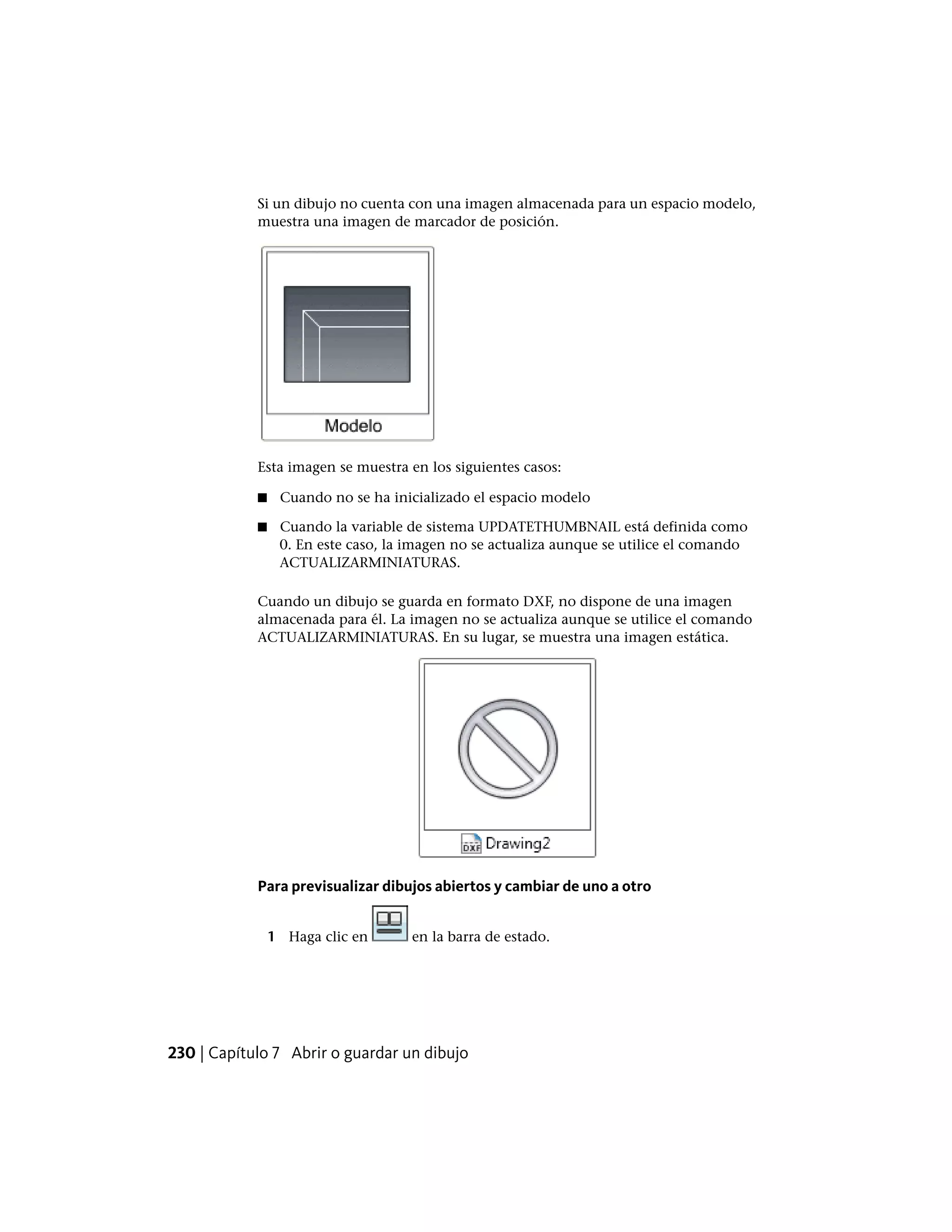Si un dibujo no cuenta con una imagen almacenada para un espacio modelo,
muestra una imagen de marcador de posición.
Esta imagen se muestra en los siguientes casos:
■ Cuando no se ha inicializado el espacio modelo
■ Cuando la variable de sistema UPDATETHUMBNAIL está definida como
0. En este caso, la imagen no se actualiza aunque se utilice el comando
ACTUALIZARMINIATURAS.
Cuando un dibujo se guarda en formato DXF, no dispone de una imagen
almacenada para él. La imagen no se actualiza aunque se utilice el comando
ACTUALIZARMINIATURAS. En su lugar, se muestra una imagen estática.
Para previsualizar dibujos abiertos y cambiar de uno a otro
1 Haga clic en en la barra de estado.
230 | Capítulo 7 Abrir o guardar un dibujo
 