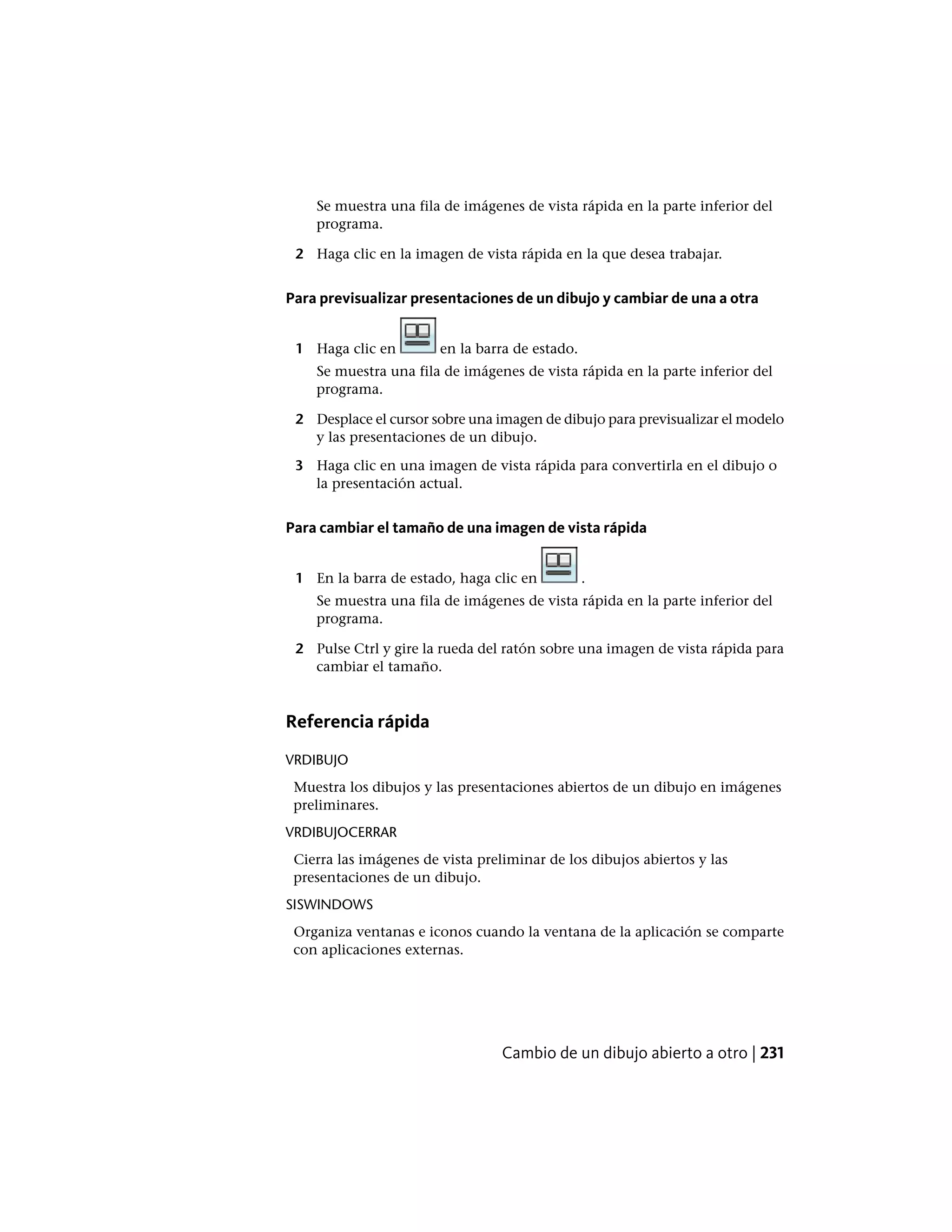 Se muestra una fila de imágenes de vista rápida en la parte inferior del
programa.
2 Haga clic en la imagen de vista rápida en la que desea trabajar.
Para previsualizar presentaciones de un dibujo y cambiar de una a otra
1 Haga clic en en la barra de estado.
Se muestra una fila de imágenes de vista rápida en la parte inferior del
programa.
2 Desplace el cursor sobre una imagen de dibujo para previsualizar el modelo
y las presentaciones de un dibujo.
3 Haga clic en una imagen de vista rápida para convertirla en el dibujo o
la presentación actual.
Para cambiar el tamaño de una imagen de vista rápida
1 En la barra de estado, haga clic en .
Se muestra una fila de imágenes de vista rápida en la parte inferior del
programa.
2 Pulse Ctrl y gire la rueda del ratón sobre una imagen de vista rápida para
cambiar el tamaño.
Referencia rápida
VRDIBUJO
Muestra los dibujos y las presentaciones abiertos de un dibujo en imágenes
preliminares.
VRDIBUJOCERRAR
Cierra las imágenes de vista preliminar de los dibujos abiertos y las
presentaciones de un dibujo.
SISWINDOWS
Organiza ventanas e iconos cuando la ventana de la aplicación se comparte
con aplicaciones externas.
Cambio de un dibujo abierto a otro | 231
 