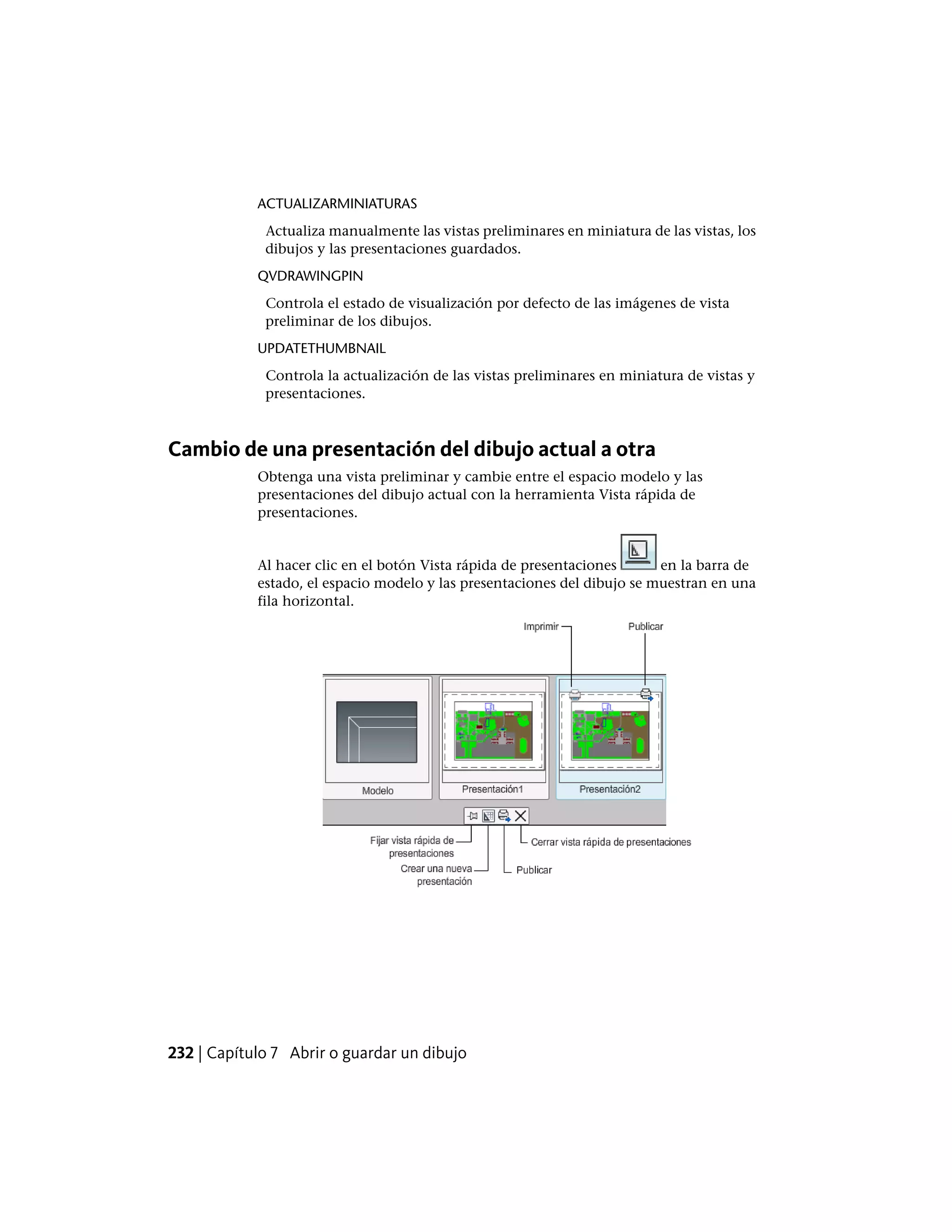ACTUALIZARMINIATURAS
Actualiza manualmente las vistas preliminares en miniatura de las vistas, los
dibujos y las presentaciones guardados.
QVDRAWINGPIN
Controla el estado de visualización por defecto de las imágenes de vista
preliminar de los dibujos.
UPDATETHUMBNAIL
Controla la actualización de las vistas preliminares en miniatura de vistas y
presentaciones.
Cambio de una presentación del dibujo actual a otra
Obtenga una vista preliminar y cambie entre el espacio modelo y las
presentaciones del dibujo actual con la herramienta Vista rápida de
presentaciones.
Al hacer clic en el botón Vista rápida de presentaciones en la barra de
estado, el espacio modelo y las presentaciones del dibujo se muestran en una
fila horizontal.
232 | Capítulo 7 Abrir o guardar un dibujo
 
