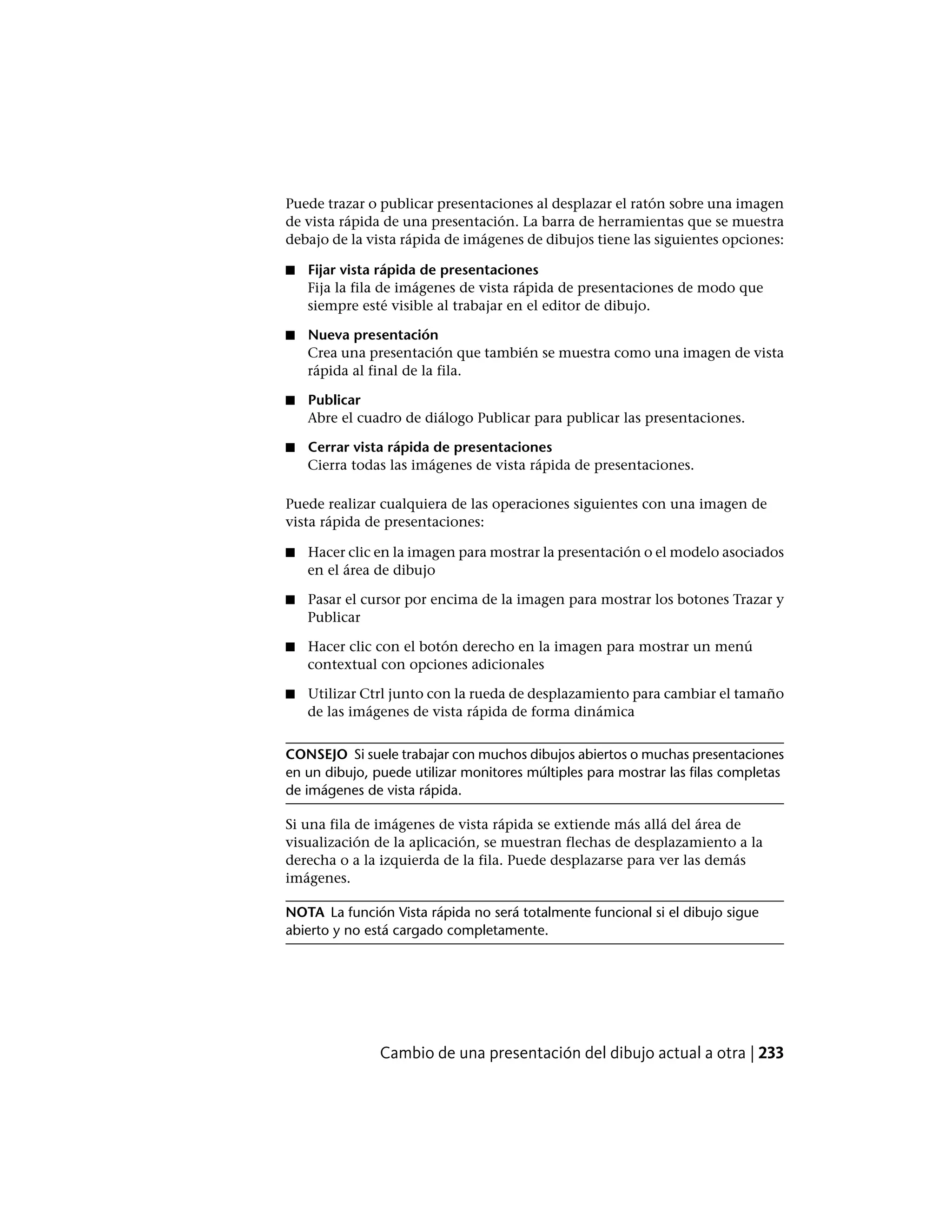 Puede trazar o publicar presentaciones al desplazar el ratón sobre una imagen
de vista rápida de una presentación. La barra de herramientas que se muestra
debajo de la vista rápida de imágenes de dibujos tiene las siguientes opciones:
■ Fijar vista rápida de presentaciones
Fija la fila de imágenes de vista rápida de presentaciones de modo que
siempre esté visible al trabajar en el editor de dibujo.
■ Nueva presentación
Crea una presentación que también se muestra como una imagen de vista
rápida al final de la fila.
■ Publicar
Abre el cuadro de diálogo Publicar para publicar las presentaciones.
■ Cerrar vista rápida de presentaciones
Cierra todas las imágenes de vista rápida de presentaciones.
Puede realizar cualquiera de las operaciones siguientes con una imagen de
vista rápida de presentaciones:
■ Hacer clic en la imagen para mostrar la presentación o el modelo asociados
en el área de dibujo
■ Pasar el cursor por encima de la imagen para mostrar los botones Trazar y
Publicar
■ Hacer clic con el botón derecho en la imagen para mostrar un menú
contextual con opciones adicionales
■ Utilizar Ctrl junto con la rueda de desplazamiento para cambiar el tamaño
de las imágenes de vista rápida de forma dinámica
CONSEJO Si suele trabajar con muchos dibujos abiertos o muchas presentaciones
en un dibujo, puede utilizar monitores múltiples para mostrar las filas completas
de imágenes de vista rápida.
Si una fila de imágenes de vista rápida se extiende más allá del área de
visualización de la aplicación, se muestran flechas de desplazamiento a la
derecha o a la izquierda de la fila. Puede desplazarse para ver las demás
imágenes.
NOTA La función Vista rápida no será totalmente funcional si el dibujo sigue
abierto y no está cargado completamente.
Cambio de una presentación del dibujo actual a otra | 233
 