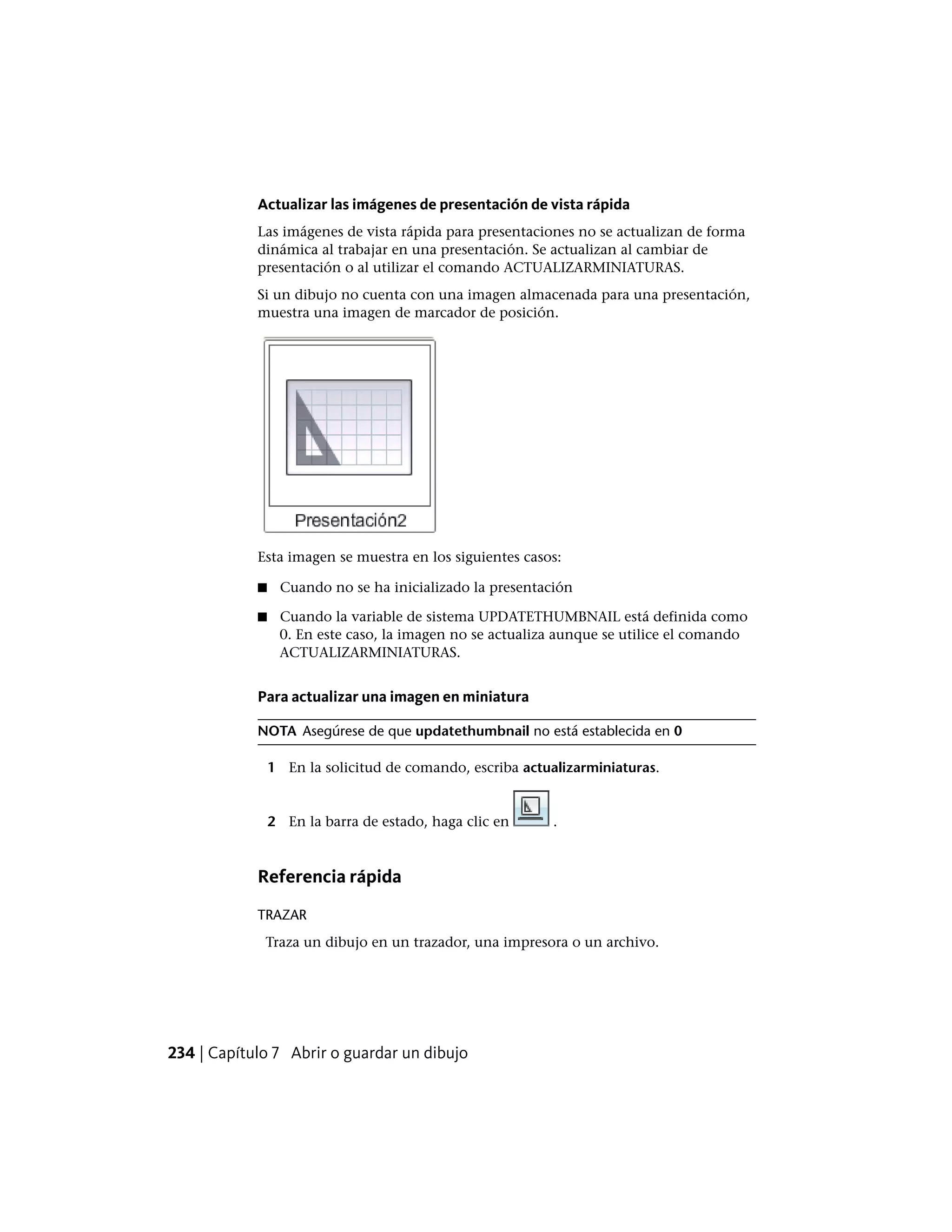 Actualizar las imágenes de presentación de vista rápida
Las imágenes de vista rápida para presentaciones no se actualizan de forma
dinámica al trabajar en una presentación. Se actualizan al cambiar de
presentación o al utilizar el comando ACTUALIZARMINIATURAS.
Si un dibujo no cuenta con una imagen almacenada para una presentación,
muestra una imagen de marcador de posición.
Esta imagen se muestra en los siguientes casos:
■ Cuando no se ha inicializado la presentación
■ Cuando la variable de sistema UPDATETHUMBNAIL está definida como
0. En este caso, la imagen no se actualiza aunque se utilice el comando
ACTUALIZARMINIATURAS.
Para actualizar una imagen en miniatura
NOTA Asegúrese de que updatethumbnail no está establecida en 0
1 En la solicitud de comando, escriba actualizarminiaturas.
2 En la barra de estado, haga clic en .
Referencia rápida
TRAZAR
Traza un dibujo en un trazador, una impresora o un archivo.
234 | Capítulo 7 Abrir o guardar un dibujo
 