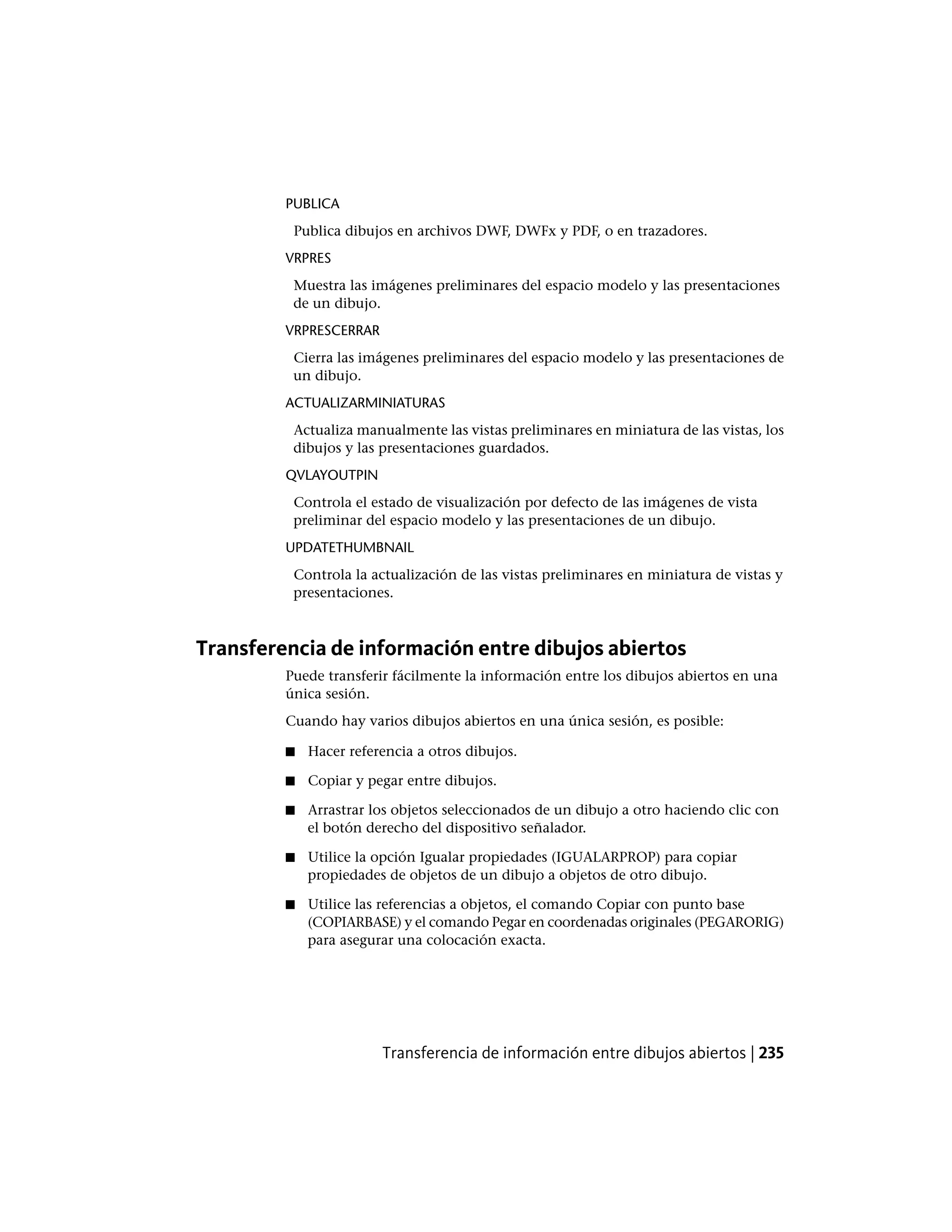 PUBLICA
Publica dibujos en archivos DWF, DWFx y PDF, o en trazadores.
VRPRES
Muestra las imágenes preliminares del espacio modelo y las presentaciones
de un dibujo.
VRPRESCERRAR
Cierra las imágenes preliminares del espacio modelo y las presentaciones de
un dibujo.
ACTUALIZARMINIATURAS
Actualiza manualmente las vistas preliminares en miniatura de las vistas, los
dibujos y las presentaciones guardados.
QVLAYOUTPIN
Controla el estado de visualización por defecto de las imágenes de vista
preliminar del espacio modelo y las presentaciones de un dibujo.
UPDATETHUMBNAIL
Controla la actualización de las vistas preliminares en miniatura de vistas y
presentaciones.
Transferencia de información entre dibujos abiertos
Puede transferir fácilmente la información entre los dibujos abiertos en una
única sesión.
Cuando hay varios dibujos abiertos en una única sesión, es posible:
■ Hacer referencia a otros dibujos.
■ Copiar y pegar entre dibujos.
■ Arrastrar los objetos seleccionados de un dibujo a otro haciendo clic con
el botón derecho del dispositivo señalador.
■ Utilice la opción Igualar propiedades (IGUALARPROP) para copiar
propiedades de objetos de un dibujo a objetos de otro dibujo.
■ Utilice las referencias a objetos, el comando Copiar con punto base
(COPIARBASE) y el comando Pegar en coordenadas originales (PEGARORIG)
para asegurar una colocación exacta.
Transferencia de información entre dibujos abiertos | 235
 