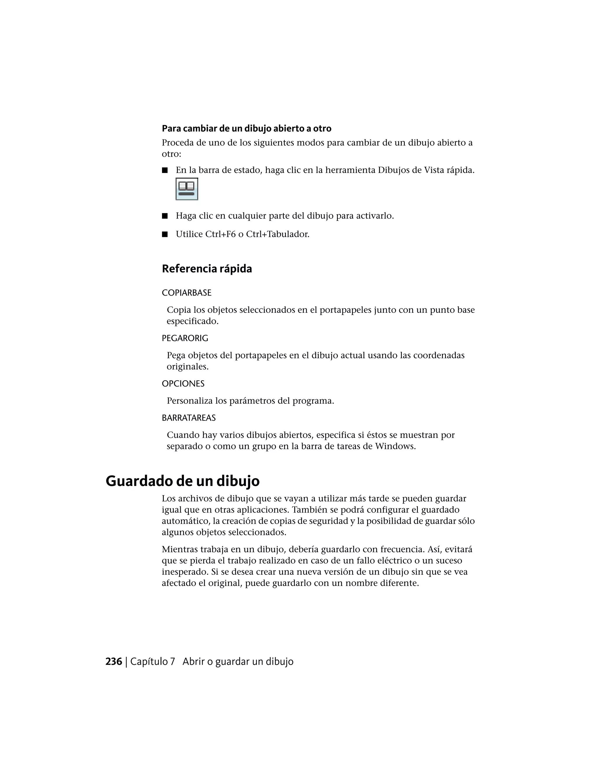 Para cambiar de un dibujo abierto a otro
Proceda de uno de los siguientes modos para cambiar de un dibujo abierto a
otro:
■ En la barra de estado, haga clic en la herramienta Dibujos de Vista rápida.
■ Haga clic en cualquier parte del dibujo para activarlo.
■ Utilice Ctrl+F6 o Ctrl+Tabulador.
Referencia rápida
COPIARBASE
Copia los objetos seleccionados en el portapapeles junto con un punto base
especificado.
PEGARORIG
Pega objetos del portapapeles en el dibujo actual usando las coordenadas
originales.
OPCIONES
Personaliza los parámetros del programa.
BARRATAREAS
Cuando hay varios dibujos abiertos, especifica si éstos se muestran por
separado o como un grupo en la barra de tareas de Windows.
Guardado de un dibujo
Los archivos de dibujo que se vayan a utilizar más tarde se pueden guardar
igual que en otras aplicaciones. También se podrá configurar el guardado
automático, la creación de copias de seguridad y la posibilidad de guardar sólo
algunos objetos seleccionados.
Mientras trabaja en un dibujo, debería guardarlo con frecuencia. Así, evitará
que se pierda el trabajo realizado en caso de un fallo eléctrico o un suceso
inesperado. Si se desea crear una nueva versión de un dibujo sin que se vea
afectado el original, puede guardarlo con un nombre diferente.
236 | Capítulo 7 Abrir o guardar un dibujo
 