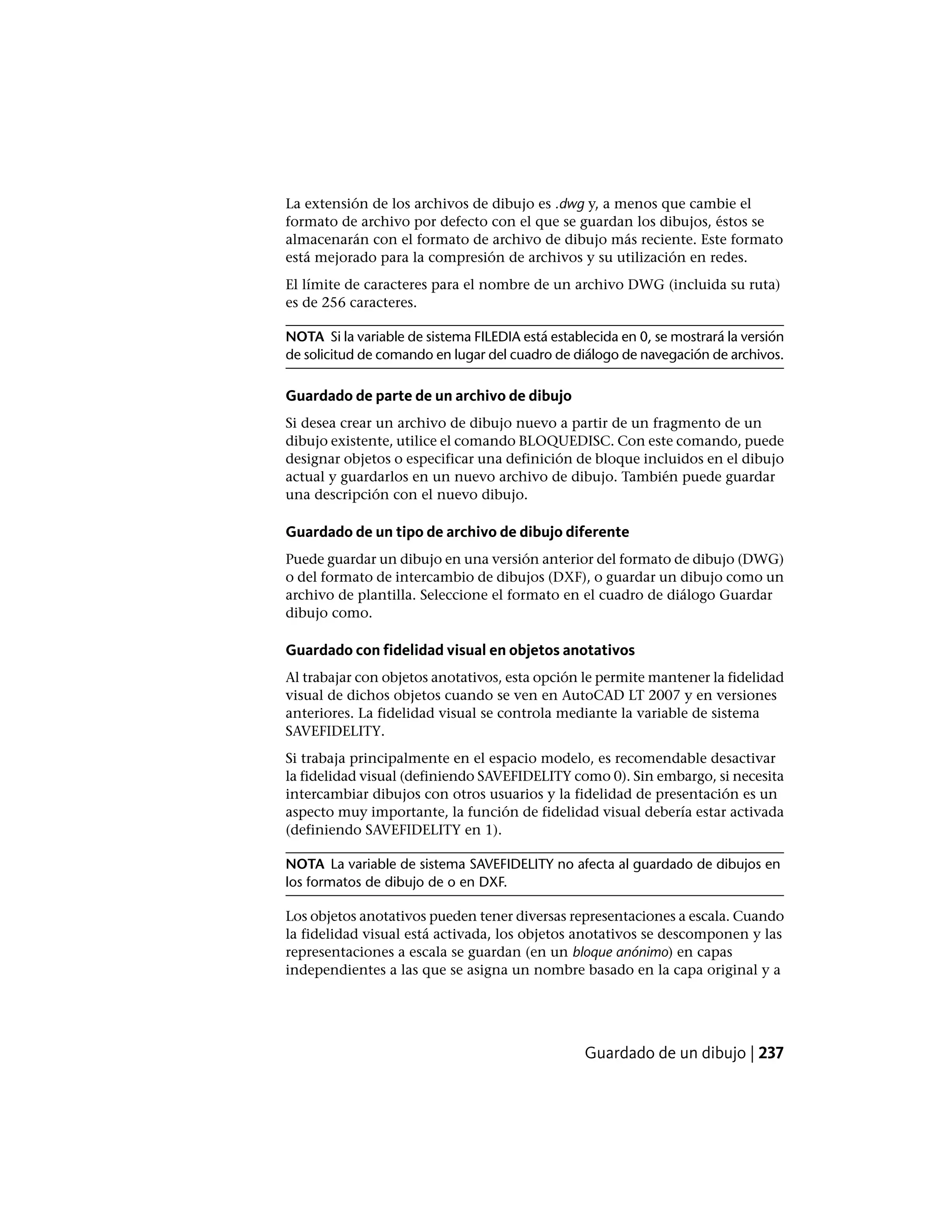 La extensión de los archivos de dibujo es .dwg y, a menos que cambie el
formato de archivo por defecto con el que se guardan los dibujos, éstos se
almacenarán con el formato de archivo de dibujo más reciente. Este formato
está mejorado para la compresión de archivos y su utilización en redes.
El límite de caracteres para el nombre de un archivo DWG (incluida su ruta)
es de 256 caracteres.
NOTA Si la variable de sistema FILEDIA está establecida en 0, se mostrará la versión
de solicitud de comando en lugar del cuadro de diálogo de navegación de archivos.
Guardado de parte de un archivo de dibujo
Si desea crear un archivo de dibujo nuevo a partir de un fragmento de un
dibujo existente, utilice el comando BLOQUEDISC. Con este comando, puede
designar objetos o especificar una definición de bloque incluidos en el dibujo
actual y guardarlos en un nuevo archivo de dibujo. También puede guardar
una descripción con el nuevo dibujo.
Guardado de un tipo de archivo de dibujo diferente
Puede guardar un dibujo en una versión anterior del formato de dibujo (DWG)
o del formato de intercambio de dibujos (DXF), o guardar un dibujo como un
archivo de plantilla. Seleccione el formato en el cuadro de diálogo Guardar
dibujo como.
Guardado con fidelidad visual en objetos anotativos
Al trabajar con objetos anotativos, esta opción le permite mantener la fidelidad
visual de dichos objetos cuando se ven en AutoCAD LT 2007 y en versiones
anteriores. La fidelidad visual se controla mediante la variable de sistema
SAVEFIDELITY.
Si trabaja principalmente en el espacio modelo, es recomendable desactivar
la fidelidad visual (definiendo SAVEFIDELITY como 0). Sin embargo, si necesita
intercambiar dibujos con otros usuarios y la fidelidad de presentación es un
aspecto muy importante, la función de fidelidad visual debería estar activada
(definiendo SAVEFIDELITY en 1).
NOTA La variable de sistema SAVEFIDELITY no afecta al guardado de dibujos en
los formatos de dibujo de o en DXF.
Los objetos anotativos pueden tener diversas representaciones a escala. Cuando
la fidelidad visual está activada, los objetos anotativos se descomponen y las
representaciones a escala se guardan (en un bloque anónimo) en capas
independientes a las que se asigna un nombre basado en la capa original y a
Guardado de un dibujo | 237
 