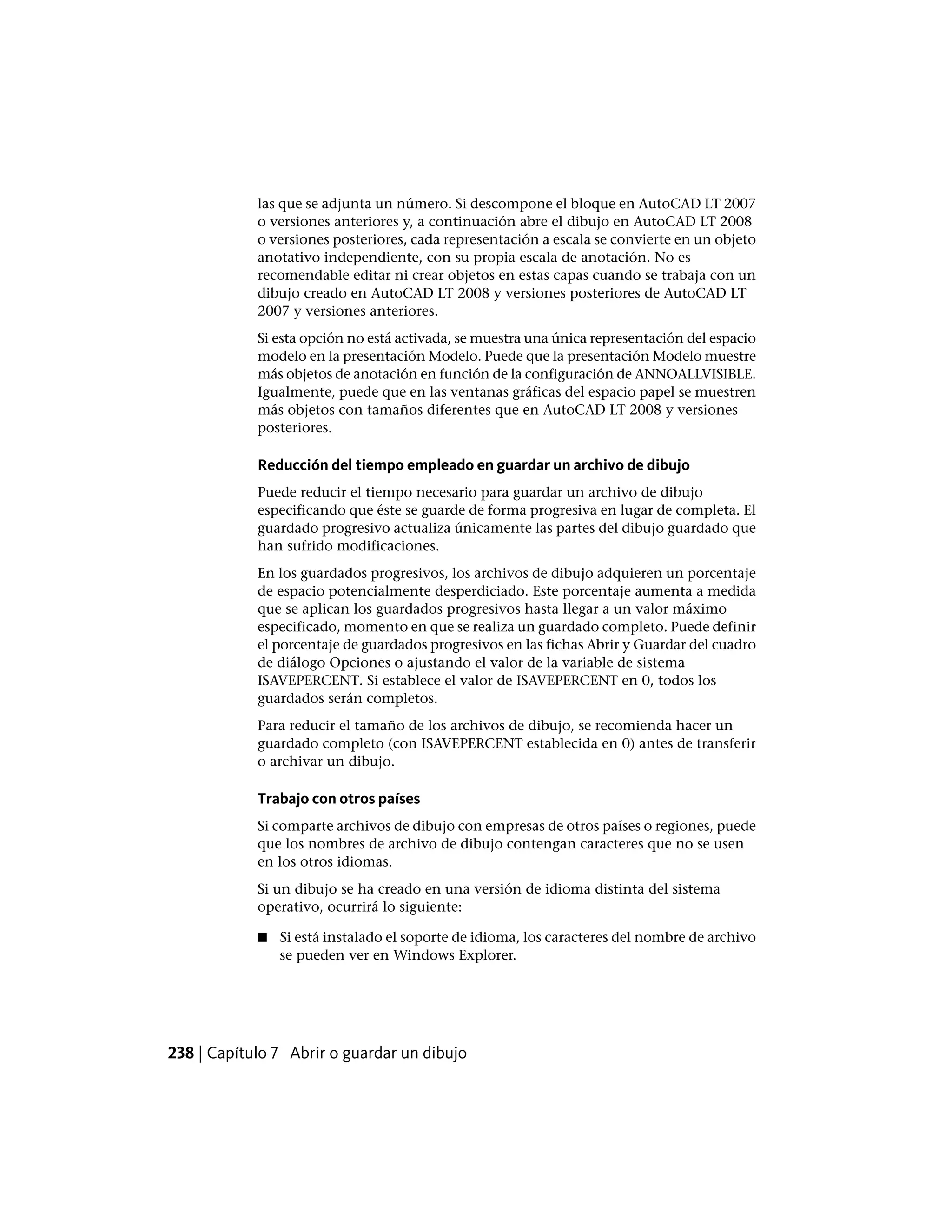 las que se adjunta un número. Si descompone el bloque en AutoCAD LT 2007
o versiones anteriores y, a continuación abre el dibujo en AutoCAD LT 2008
o versiones posteriores, cada representación a escala se convierte en un objeto
anotativo independiente, con su propia escala de anotación. No es
recomendable editar ni crear objetos en estas capas cuando se trabaja con un
dibujo creado en AutoCAD LT 2008 y versiones posteriores de AutoCAD LT
2007 y versiones anteriores.
Si esta opción no está activada, se muestra una única representación del espacio
modelo en la presentación Modelo. Puede que la presentación Modelo muestre
más objetos de anotación en función de la configuración de ANNOALLVISIBLE.
Igualmente, puede que en las ventanas gráficas del espacio papel se muestren
más objetos con tamaños diferentes que en AutoCAD LT 2008 y versiones
posteriores.
Reducción del tiempo empleado en guardar un archivo de dibujo
Puede reducir el tiempo necesario para guardar un archivo de dibujo
especificando que éste se guarde de forma progresiva en lugar de completa. El
guardado progresivo actualiza únicamente las partes del dibujo guardado que
han sufrido modificaciones.
En los guardados progresivos, los archivos de dibujo adquieren un porcentaje
de espacio potencialmente desperdiciado. Este porcentaje aumenta a medida
que se aplican los guardados progresivos hasta llegar a un valor máximo
especificado, momento en que se realiza un guardado completo. Puede definir
el porcentaje de guardados progresivos en las fichas Abrir y Guardar del cuadro
de diálogo Opciones o ajustando el valor de la variable de sistema
ISAVEPERCENT. Si establece el valor de ISAVEPERCENT en 0, todos los
guardados serán completos.
Para reducir el tamaño de los archivos de dibujo, se recomienda hacer un
guardado completo (con ISAVEPERCENT establecida en 0) antes de transferir
o archivar un dibujo.
Trabajo con otros países
Si comparte archivos de dibujo con empresas de otros países o regiones, puede
que los nombres de archivo de dibujo contengan caracteres que no se usen
en los otros idiomas.
Si un dibujo se ha creado en una versión de idioma distinta del sistema
operativo, ocurrirá lo siguiente:
■ Si está instalado el soporte de idioma, los caracteres del nombre de archivo
se pueden ver en Windows Explorer.
238 | Capítulo 7 Abrir o guardar un dibujo
 
