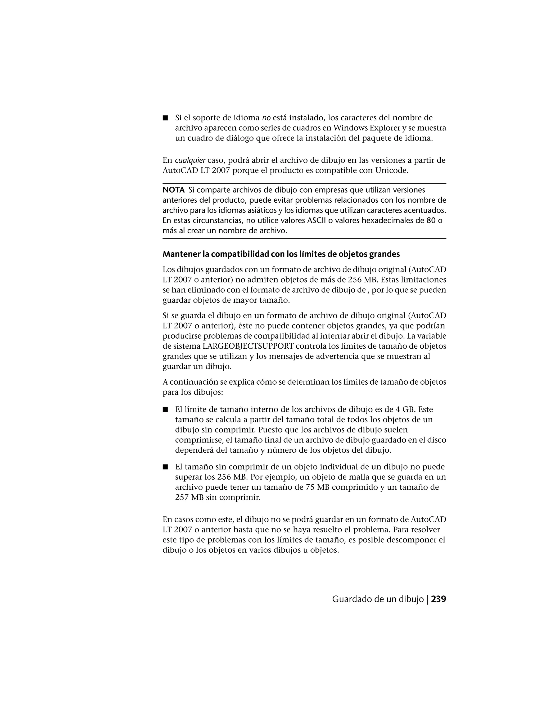 ■ Si el soporte de idioma no está instalado, los caracteres del nombre de
archivo aparecen como series de cuadros en Windows Explorer y se muestra
un cuadro de diálogo que ofrece la instalación del paquete de idioma.
En cualquier caso, podrá abrir el archivo de dibujo en las versiones a partir de
AutoCAD LT 2007 porque el producto es compatible con Unicode.
NOTA Si comparte archivos de dibujo con empresas que utilizan versiones
anteriores del producto, puede evitar problemas relacionados con los nombre de
archivo para los idiomas asiáticos y los idiomas que utilizan caracteres acentuados.
En estas circunstancias, no utilice valores ASCII o valores hexadecimales de 80 o
más al crear un nombre de archivo.
Mantener la compatibilidad con los límites de objetos grandes
Los dibujos guardados con un formato de archivo de dibujo original (AutoCAD
LT 2007 o anterior) no admiten objetos de más de 256 MB. Estas limitaciones
se han eliminado con el formato de archivo de dibujo de , por lo que se pueden
guardar objetos de mayor tamaño.
Si se guarda el dibujo en un formato de archivo de dibujo original (AutoCAD
LT 2007 o anterior), éste no puede contener objetos grandes, ya que podrían
producirse problemas de compatibilidad al intentar abrir el dibujo. La variable
de sistema LARGEOBJECTSUPPORT controla los límites de tamaño de objetos
grandes que se utilizan y los mensajes de advertencia que se muestran al
guardar un dibujo.
A continuación se explica cómo se determinan los límites de tamaño de objetos
para los dibujos:
■ El límite de tamaño interno de los archivos de dibujo es de 4 GB. Este
tamaño se calcula a partir del tamaño total de todos los objetos de un
dibujo sin comprimir. Puesto que los archivos de dibujo suelen
comprimirse, el tamaño final de un archivo de dibujo guardado en el disco
dependerá del tamaño y número de los objetos del dibujo.
■ El tamaño sin comprimir de un objeto individual de un dibujo no puede
superar los 256 MB. Por ejemplo, un objeto de malla que se guarda en un
archivo puede tener un tamaño de 75 MB comprimido y un tamaño de
257 MB sin comprimir.
En casos como este, el dibujo no se podrá guardar en un formato de AutoCAD
LT 2007 o anterior hasta que no se haya resuelto el problema. Para resolver
este tipo de problemas con los límites de tamaño, es posible descomponer el
dibujo o los objetos en varios dibujos u objetos.
Guardado de un dibujo | 239
 
