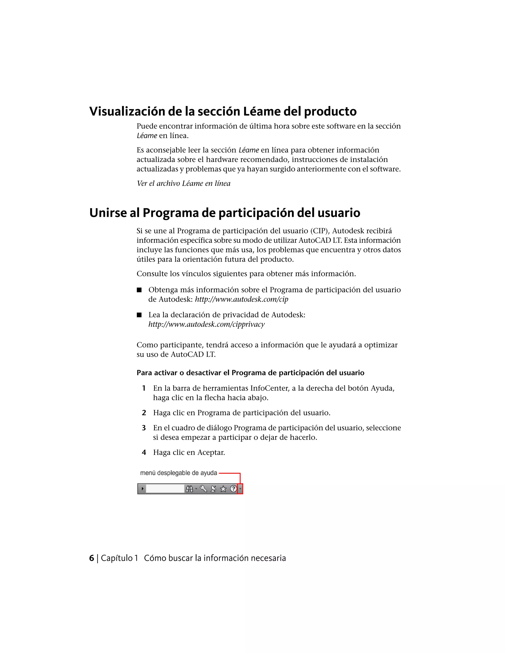 Visualización de la sección Léame del producto
Puede encontrar información de última hora sobre este software en la sección
Léame en línea.
Es aconsejable leer la sección Léame en línea para obtener información
actualizada sobre el hardware recomendado, instrucciones de instalación
actualizadas y problemas que ya hayan surgido anteriormente con el software.
Ver el archivo Léame en línea
Unirse al Programa de participación del usuario
Si se une al Programa de participación del usuario (CIP), Autodesk recibirá
información específica sobre su modo de utilizar AutoCAD LT. Esta información
incluye las funciones que más usa, los problemas que encuentra y otros datos
útiles para la orientación futura del producto.
Consulte los vínculos siguientes para obtener más información.
■ Obtenga más información sobre el Programa de participación del usuario
de Autodesk: http://www.autodesk.com/cip
■ Lea la declaración de privacidad de Autodesk:
http://www.autodesk.com/cipprivacy
Como participante, tendrá acceso a información que le ayudará a optimizar
su uso de AutoCAD LT.
Para activar o desactivar el Programa de participación del usuario
1 En la barra de herramientas InfoCenter, a la derecha del botón Ayuda,
haga clic en la flecha hacia abajo.
2 Haga clic en Programa de participación del usuario.
3 En el cuadro de diálogo Programa de participación del usuario, seleccione
si desea empezar a participar o dejar de hacerlo.
4 Haga clic en Aceptar.
6 | Capítulo 1 Cómo buscar la información necesaria
 