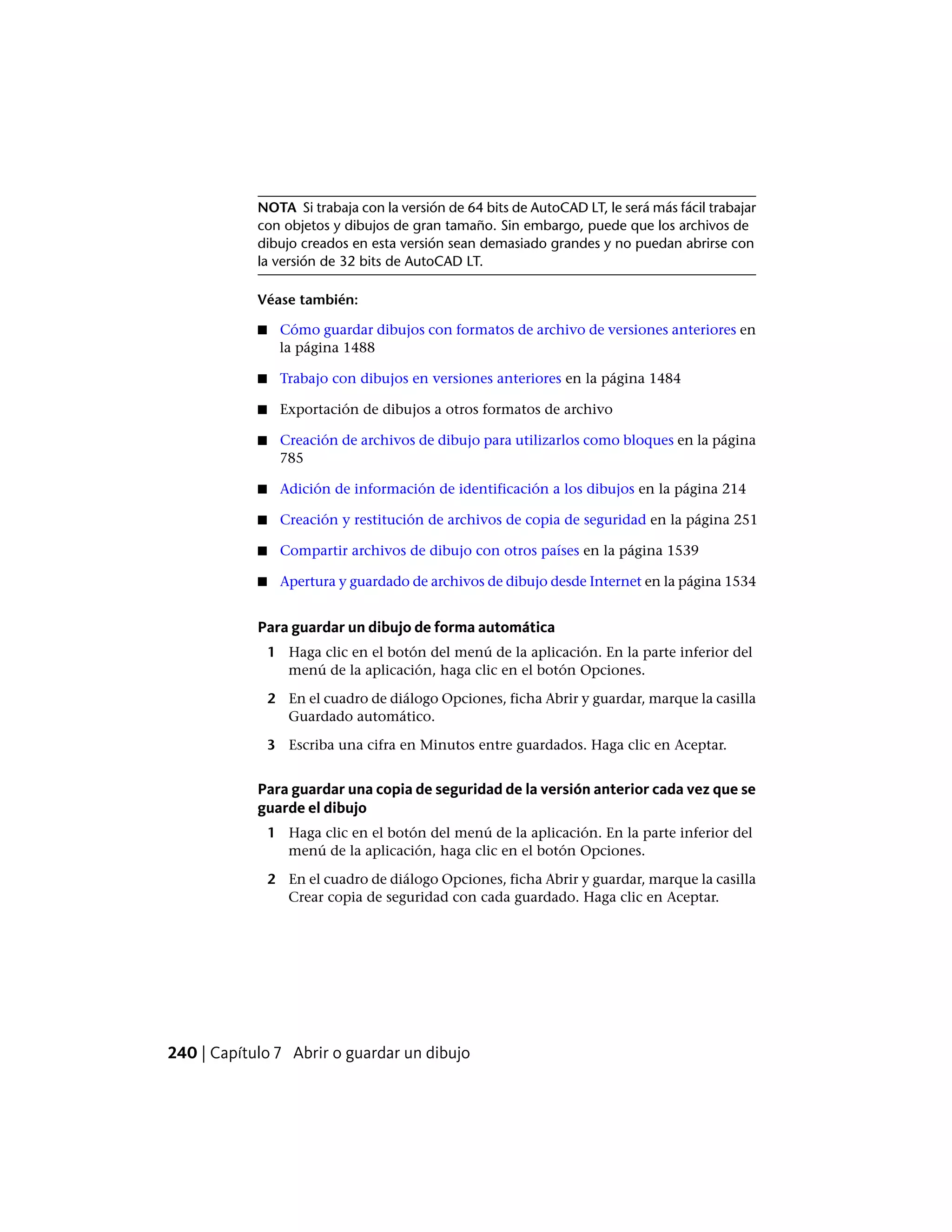 NOTA Si trabaja con la versión de 64 bits de AutoCAD LT, le será más fácil trabajar
con objetos y dibujos de gran tamaño. Sin embargo, puede que los archivos de
dibujo creados en esta versión sean demasiado grandes y no puedan abrirse con
la versión de 32 bits de AutoCAD LT.
Véase también:
■ Cómo guardar dibujos con formatos de archivo de versiones anteriores en
la página 1488
■ Trabajo con dibujos en versiones anteriores en la página 1484
■ Exportación de dibujos a otros formatos de archivo
■ Creación de archivos de dibujo para utilizarlos como bloques en la página
785
■ Adición de información de identificación a los dibujos en la página 214
■ Creación y restitución de archivos de copia de seguridad en la página 251
■ Compartir archivos de dibujo con otros países en la página 1539
■ Apertura y guardado de archivos de dibujo desde Internet en la página 1534
Para guardar un dibujo de forma automática
1 Haga clic en el botón del menú de la aplicación. En la parte inferior del
menú de la aplicación, haga clic en el botón Opciones.
2 En el cuadro de diálogo Opciones, ficha Abrir y guardar, marque la casilla
Guardado automático.
3 Escriba una cifra en Minutos entre guardados. Haga clic en Aceptar.
Para guardar una copia de seguridad de la versión anterior cada vez que se
guarde el dibujo
1 Haga clic en el botón del menú de la aplicación. En la parte inferior del
menú de la aplicación, haga clic en el botón Opciones.
2 En el cuadro de diálogo Opciones, ficha Abrir y guardar, marque la casilla
Crear copia de seguridad con cada guardado. Haga clic en Aceptar.
240 | Capítulo 7 Abrir o guardar un dibujo
 