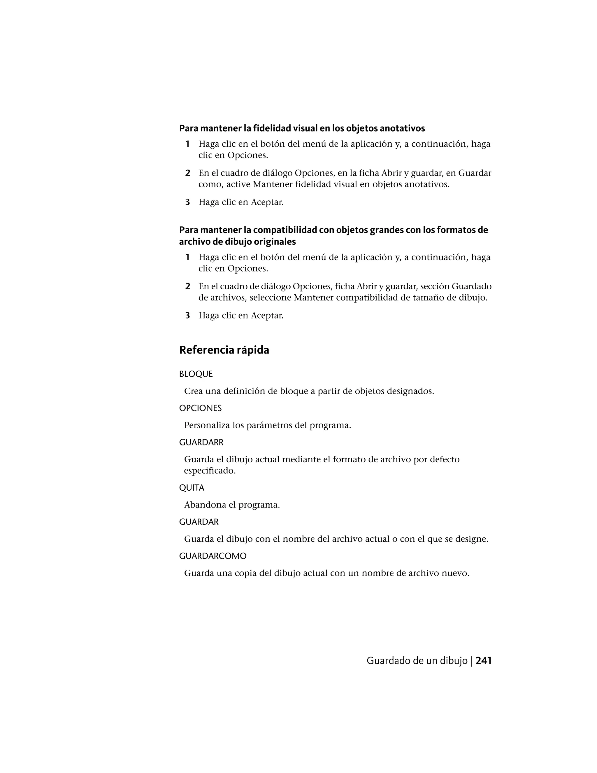 Para mantener la fidelidad visual en los objetos anotativos
1 Haga clic en el botón del menú de la aplicación y, a continuación, haga
clic en Opciones.
2 En el cuadro de diálogo Opciones, en la ficha Abrir y guardar, en Guardar
como, active Mantener fidelidad visual en objetos anotativos.
3 Haga clic en Aceptar.
Para mantener la compatibilidad con objetos grandes con los formatos de
archivo de dibujo originales
1 Haga clic en el botón del menú de la aplicación y, a continuación, haga
clic en Opciones.
2 En el cuadro de diálogo Opciones, ficha Abrir y guardar, sección Guardado
de archivos, seleccione Mantener compatibilidad de tamaño de dibujo.
3 Haga clic en Aceptar.
Referencia rápida
BLOQUE
Crea una definición de bloque a partir de objetos designados.
OPCIONES
Personaliza los parámetros del programa.
GUARDARR
Guarda el dibujo actual mediante el formato de archivo por defecto
especificado.
QUITA
Abandona el programa.
GUARDAR
Guarda el dibujo con el nombre del archivo actual o con el que se designe.
GUARDARCOMO
Guarda una copia del dibujo actual con un nombre de archivo nuevo.
Guardado de un dibujo | 241
 