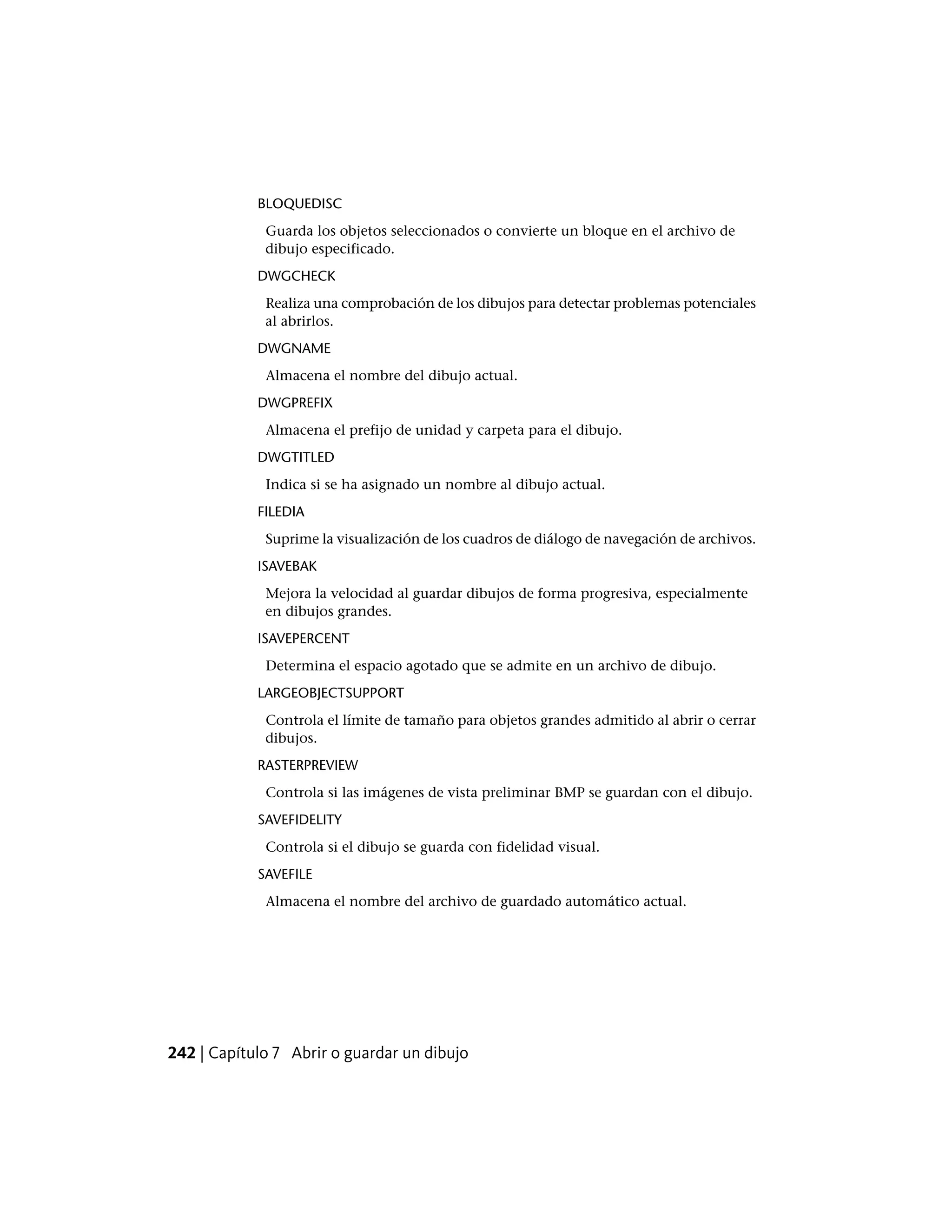 BLOQUEDISC
Guarda los objetos seleccionados o convierte un bloque en el archivo de
dibujo especificado.
DWGCHECK
Realiza una comprobación de los dibujos para detectar problemas potenciales
al abrirlos.
DWGNAME
Almacena el nombre del dibujo actual.
DWGPREFIX
Almacena el prefijo de unidad y carpeta para el dibujo.
DWGTITLED
Indica si se ha asignado un nombre al dibujo actual.
FILEDIA
Suprime la visualización de los cuadros de diálogo de navegación de archivos.
ISAVEBAK
Mejora la velocidad al guardar dibujos de forma progresiva, especialmente
en dibujos grandes.
ISAVEPERCENT
Determina el espacio agotado que se admite en un archivo de dibujo.
LARGEOBJECTSUPPORT
Controla el límite de tamaño para objetos grandes admitido al abrir o cerrar
dibujos.
RASTERPREVIEW
Controla si las imágenes de vista preliminar BMP se guardan con el dibujo.
SAVEFIDELITY
Controla si el dibujo se guarda con fidelidad visual.
SAVEFILE
Almacena el nombre del archivo de guardado automático actual.
242 | Capítulo 7 Abrir o guardar un dibujo
 