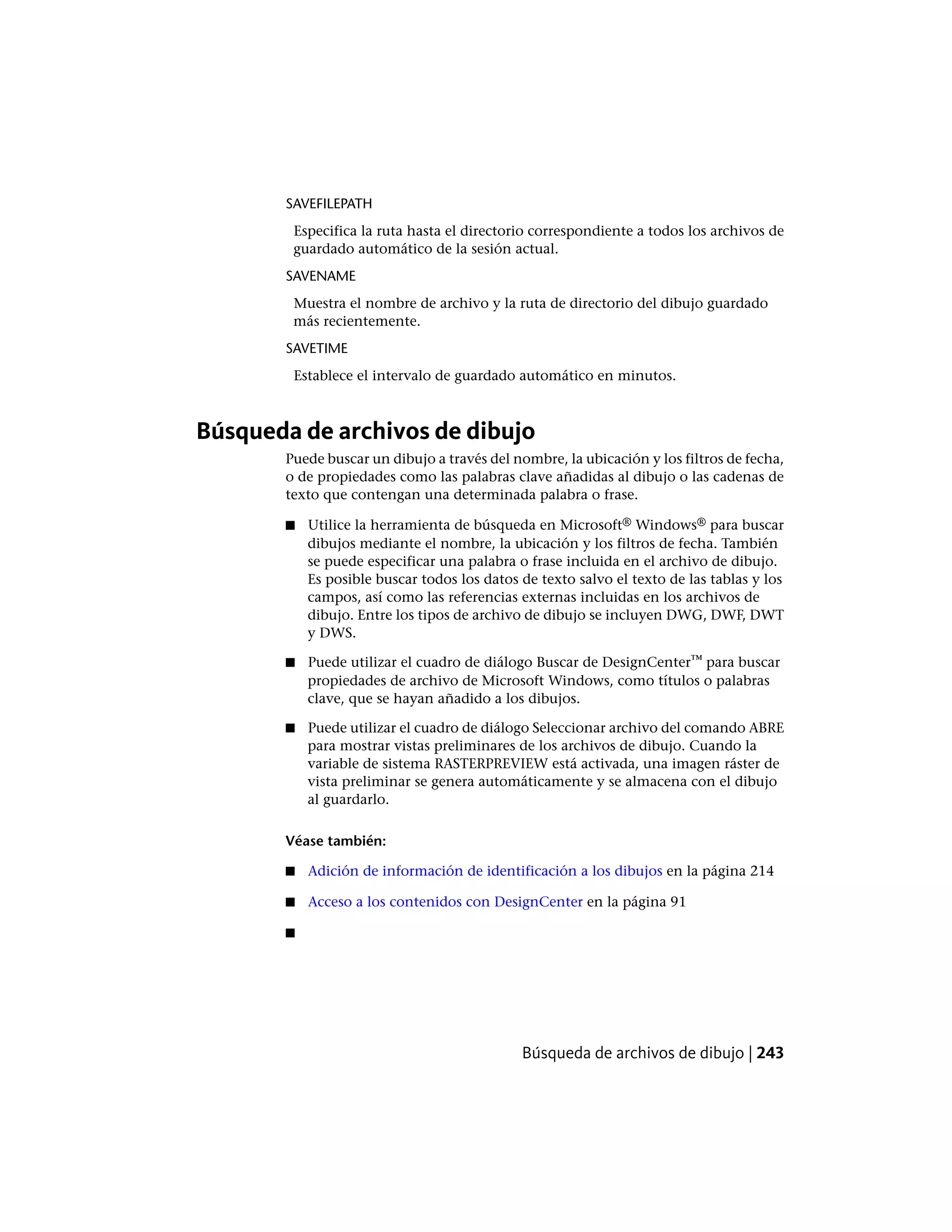 SAVEFILEPATH
Especifica la ruta hasta el directorio correspondiente a todos los archivos de
guardado automático de la sesión actual.
SAVENAME
Muestra el nombre de archivo y la ruta de directorio del dibujo guardado
más recientemente.
SAVETIME
Establece el intervalo de guardado automático en minutos.
Búsqueda de archivos de dibujo
Puede buscar un dibujo a través del nombre, la ubicación y los filtros de fecha,
o de propiedades como las palabras clave añadidas al dibujo o las cadenas de
texto que contengan una determinada palabra o frase.
■ Utilice la herramienta de búsqueda en Microsoft® Windows® para buscar
dibujos mediante el nombre, la ubicación y los filtros de fecha. También
se puede especificar una palabra o frase incluida en el archivo de dibujo.
Es posible buscar todos los datos de texto salvo el texto de las tablas y los
campos, así como las referencias externas incluidas en los archivos de
dibujo. Entre los tipos de archivo de dibujo se incluyen DWG, DWF, DWT
y DWS.
■ Puede utilizar el cuadro de diálogo Buscar de DesignCenter™ para buscar
propiedades de archivo de Microsoft Windows, como títulos o palabras
clave, que se hayan añadido a los dibujos.
■ Puede utilizar el cuadro de diálogo Seleccionar archivo del comando ABRE
para mostrar vistas preliminares de los archivos de dibujo. Cuando la
variable de sistema RASTERPREVIEW está activada, una imagen ráster de
vista preliminar se genera automáticamente y se almacena con el dibujo
al guardarlo.
Véase también:
■ Adición de información de identificación a los dibujos en la página 214
■ Acceso a los contenidos con DesignCenter en la página 91
■
Búsqueda de archivos de dibujo | 243
 
