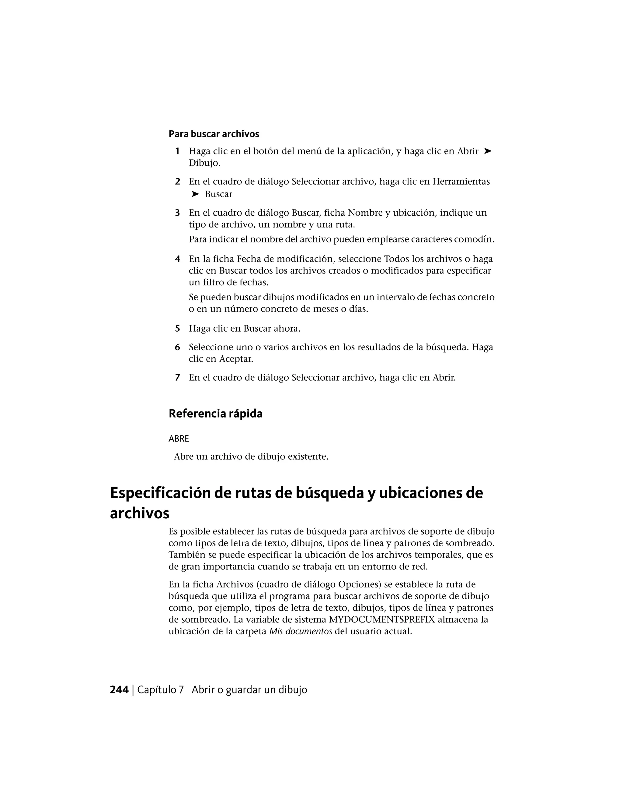 Para buscar archivos
1 Haga clic en el botón del menú de la aplicación, y haga clic en Abrir ➤
Dibujo.
2 En el cuadro de diálogo Seleccionar archivo, haga clic en Herramientas
➤ Buscar
3 En el cuadro de diálogo Buscar, ficha Nombre y ubicación, indique un
tipo de archivo, un nombre y una ruta.
Para indicar el nombre del archivo pueden emplearse caracteres comodín.
4 En la ficha Fecha de modificación, seleccione Todos los archivos o haga
clic en Buscar todos los archivos creados o modificados para especificar
un filtro de fechas.
Se pueden buscar dibujos modificados en un intervalo de fechas concreto
o en un número concreto de meses o días.
5 Haga clic en Buscar ahora.
6 Seleccione uno o varios archivos en los resultados de la búsqueda. Haga
clic en Aceptar.
7 En el cuadro de diálogo Seleccionar archivo, haga clic en Abrir.
Referencia rápida
ABRE
Abre un archivo de dibujo existente.
Especificación de rutas de búsqueda y ubicaciones de
archivos
Es posible establecer las rutas de búsqueda para archivos de soporte de dibujo
como tipos de letra de texto, dibujos, tipos de línea y patrones de sombreado.
También se puede especificar la ubicación de los archivos temporales, que es
de gran importancia cuando se trabaja en un entorno de red.
En la ficha Archivos (cuadro de diálogo Opciones) se establece la ruta de
búsqueda que utiliza el programa para buscar archivos de soporte de dibujo
como, por ejemplo, tipos de letra de texto, dibujos, tipos de línea y patrones
de sombreado. La variable de sistema MYDOCUMENTSPREFIX almacena la
ubicación de la carpeta Mis documentos del usuario actual.
244 | Capítulo 7 Abrir o guardar un dibujo
 