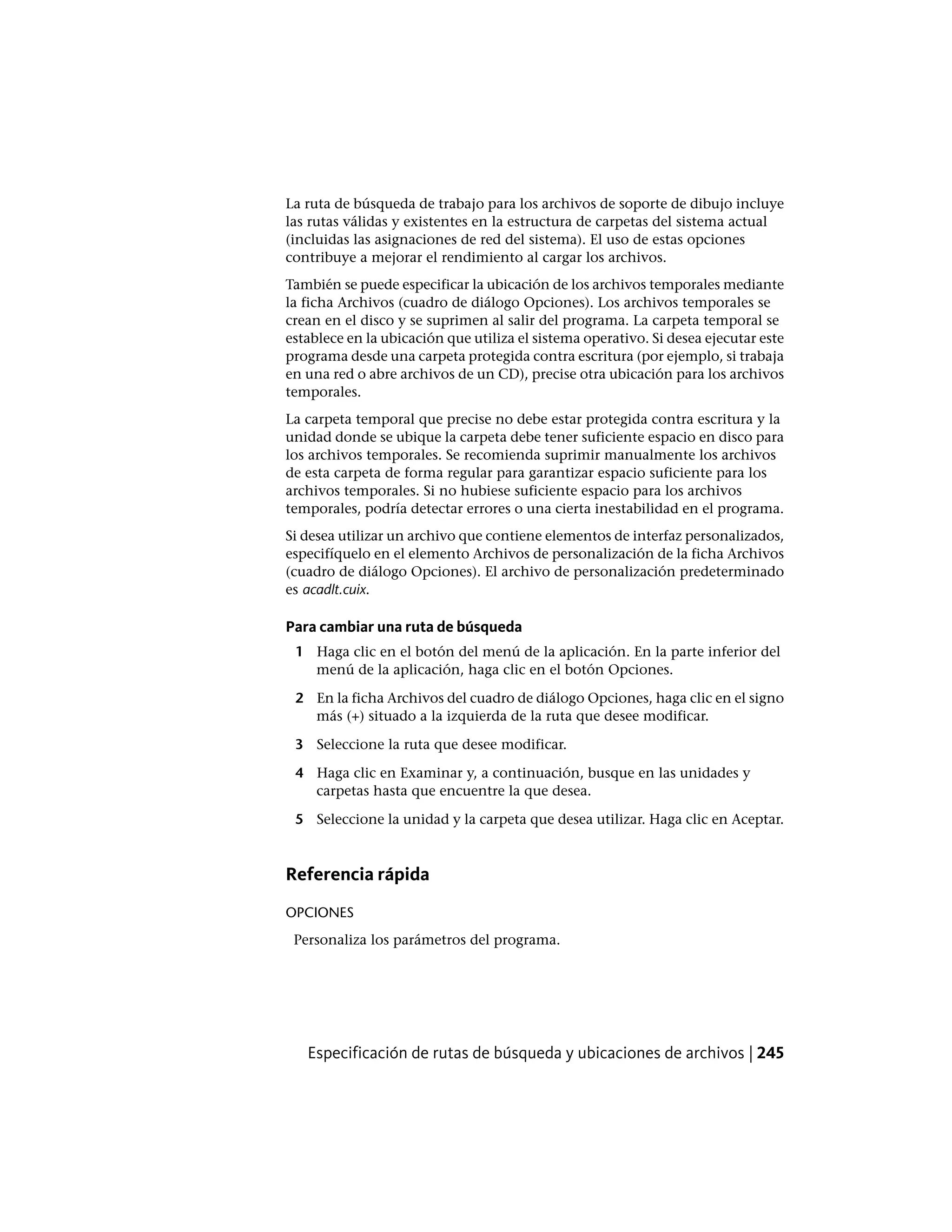 La ruta de búsqueda de trabajo para los archivos de soporte de dibujo incluye
las rutas válidas y existentes en la estructura de carpetas del sistema actual
(incluidas las asignaciones de red del sistema). El uso de estas opciones
contribuye a mejorar el rendimiento al cargar los archivos.
También se puede especificar la ubicación de los archivos temporales mediante
la ficha Archivos (cuadro de diálogo Opciones). Los archivos temporales se
crean en el disco y se suprimen al salir del programa. La carpeta temporal se
establece en la ubicación que utiliza el sistema operativo. Si desea ejecutar este
programa desde una carpeta protegida contra escritura (por ejemplo, si trabaja
en una red o abre archivos de un CD), precise otra ubicación para los archivos
temporales.
La carpeta temporal que precise no debe estar protegida contra escritura y la
unidad donde se ubique la carpeta debe tener suficiente espacio en disco para
los archivos temporales. Se recomienda suprimir manualmente los archivos
de esta carpeta de forma regular para garantizar espacio suficiente para los
archivos temporales. Si no hubiese suficiente espacio para los archivos
temporales, podría detectar errores o una cierta inestabilidad en el programa.
Si desea utilizar un archivo que contiene elementos de interfaz personalizados,
especifíquelo en el elemento Archivos de personalización de la ficha Archivos
(cuadro de diálogo Opciones). El archivo de personalización predeterminado
es acadlt.cuix.
Para cambiar una ruta de búsqueda
1 Haga clic en el botón del menú de la aplicación. En la parte inferior del
menú de la aplicación, haga clic en el botón Opciones.
2 En la ficha Archivos del cuadro de diálogo Opciones, haga clic en el signo
más (+) situado a la izquierda de la ruta que desee modificar.
3 Seleccione la ruta que desee modificar.
4 Haga clic en Examinar y, a continuación, busque en las unidades y
carpetas hasta que encuentre la que desea.
5 Seleccione la unidad y la carpeta que desea utilizar. Haga clic en Aceptar.
Referencia rápida
OPCIONES
Personaliza los parámetros del programa.
Especificación de rutas de búsqueda y ubicaciones de archivos | 245
 