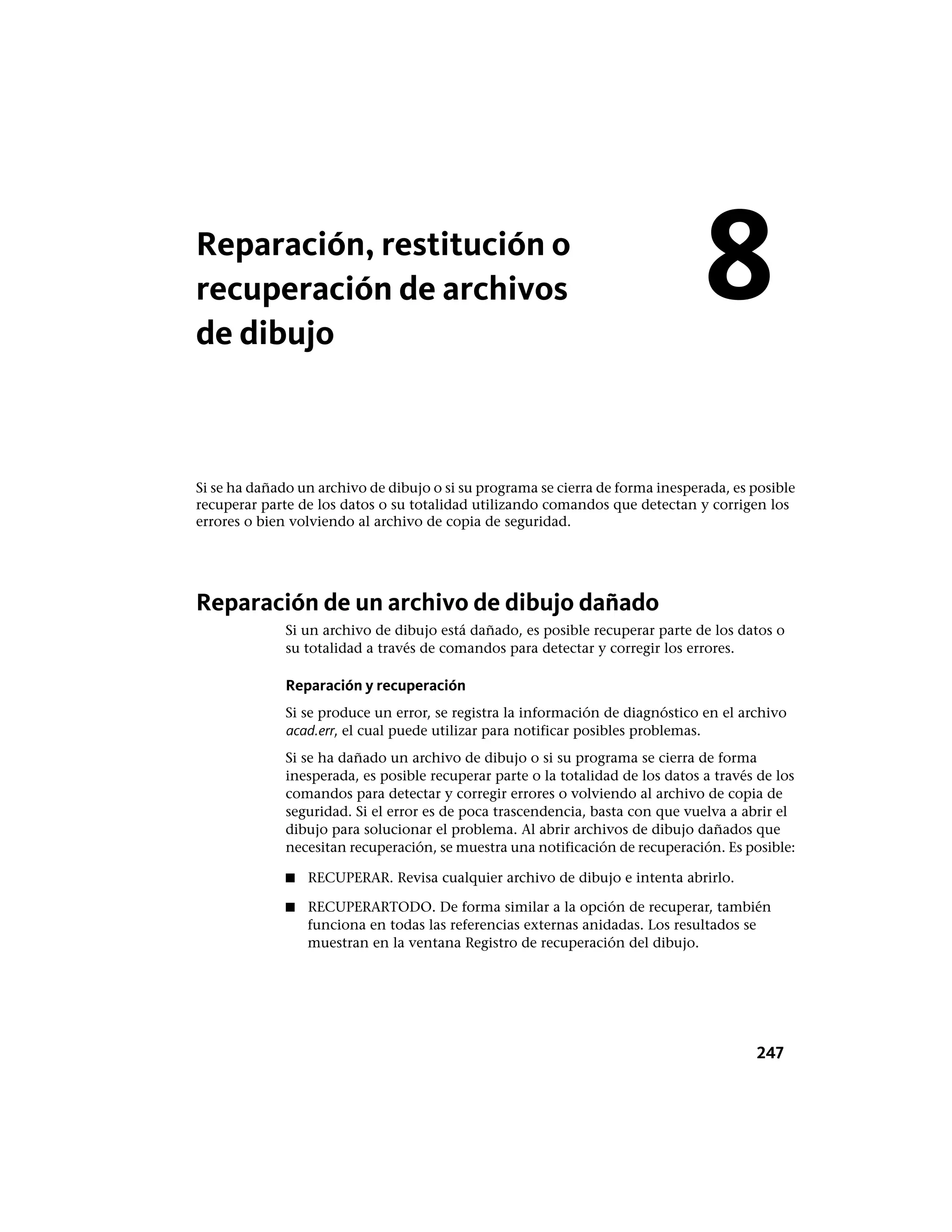 Reparación, restitución o
recuperación de archivos
de dibujo
Si se ha dañado un archivo de dibujo o si su programa se cierra de forma inesperada, es posible
recuperar parte de los datos o su totalidad utilizando comandos que detectan y corrigen los
errores o bien volviendo al archivo de copia de seguridad.
Reparación de un archivo de dibujo dañado
Si un archivo de dibujo está dañado, es posible recuperar parte de los datos o
su totalidad a través de comandos para detectar y corregir los errores.
Reparación y recuperación
Si se produce un error, se registra la información de diagnóstico en el archivo
acad.err, el cual puede utilizar para notificar posibles problemas.
Si se ha dañado un archivo de dibujo o si su programa se cierra de forma
inesperada, es posible recuperar parte o la totalidad de los datos a través de los
comandos para detectar y corregir errores o volviendo al archivo de copia de
seguridad. Si el error es de poca trascendencia, basta con que vuelva a abrir el
dibujo para solucionar el problema. Al abrir archivos de dibujo dañados que
necesitan recuperación, se muestra una notificación de recuperación. Es posible:
■ RECUPERAR. Revisa cualquier archivo de dibujo e intenta abrirlo.
■ RECUPERARTODO. De forma similar a la opción de recuperar, también
funciona en todas las referencias externas anidadas. Los resultados se
muestran en la ventana Registro de recuperación del dibujo.
8
247
 