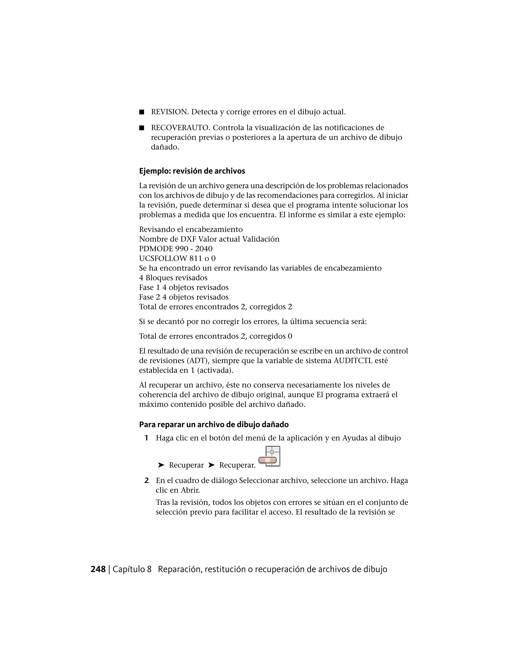 ■ REVISION. Detecta y corrige errores en el dibujo actual.
■ RECOVERAUTO. Controla la visualización de las notificaciones de
recuperación previas o posteriores a la apertura de un archivo de dibujo
dañado.
Ejemplo: revisión de archivos
La revisión de un archivo genera una descripción de los problemas relacionados
con los archivos de dibujo y de las recomendaciones para corregirlos. Al iniciar
la revisión, puede determinar si desea que el programa intente solucionar los
problemas a medida que los encuentra. El informe es similar a este ejemplo:
Revisando el encabezamiento
Nombre de DXF Valor actual Validación
PDMODE 990 - 2040
UCSFOLLOW 811 o 0
Se ha encontrado un error revisando las variables de encabezamiento
4 Bloques revisados
Fase 1 4 objetos revisados
Fase 2 4 objetos revisados
Total de errores encontrados 2, corregidos 2
Si se decantó por no corregir los errores, la última secuencia será:
Total de errores encontrados 2, corregidos 0
El resultado de una revisión de recuperación se escribe en un archivo de control
de revisiones (ADT), siempre que la variable de sistema AUDITCTL esté
establecida en 1 (activada).
Al recuperar un archivo, éste no conserva necesariamente los niveles de
coherencia del archivo de dibujo original, aunque El programa extraerá el
máximo contenido posible del archivo dañado.
Para reparar un archivo de dibujo dañado
1 Haga clic en el botón del menú de la aplicación y en Ayudas al dibujo
➤ Recuperar ➤ Recuperar.
2 En el cuadro de diálogo Seleccionar archivo, seleccione un archivo. Haga
clic en Abrir.
Tras la revisión, todos los objetos con errores se sitúan en el conjunto de
selección previo para facilitar el acceso. El resultado de la revisión se
248 | Capítulo 8 Reparación, restitución o recuperación de archivos de dibujo
 