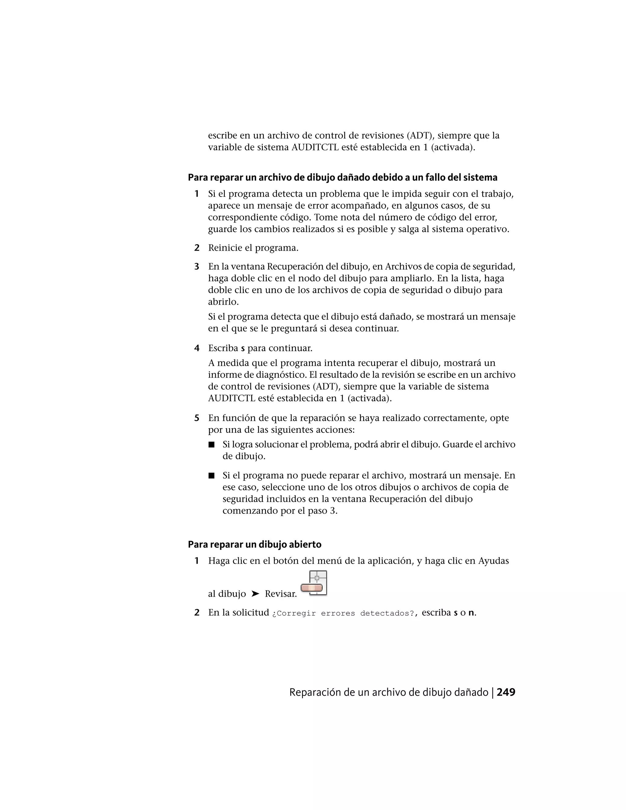 escribe en un archivo de control de revisiones (ADT), siempre que la
variable de sistema AUDITCTL esté establecida en 1 (activada).
Para reparar un archivo de dibujo dañado debido a un fallo del sistema
1 Si el programa detecta un problema que le impida seguir con el trabajo,
aparece un mensaje de error acompañado, en algunos casos, de su
correspondiente código. Tome nota del número de código del error,
guarde los cambios realizados si es posible y salga al sistema operativo.
2 Reinicie el programa.
3 En la ventana Recuperación del dibujo, en Archivos de copia de seguridad,
haga doble clic en el nodo del dibujo para ampliarlo. En la lista, haga
doble clic en uno de los archivos de copia de seguridad o dibujo para
abrirlo.
Si el programa detecta que el dibujo está dañado, se mostrará un mensaje
en el que se le preguntará si desea continuar.
4 Escriba s para continuar.
A medida que el programa intenta recuperar el dibujo, mostrará un
informe de diagnóstico. El resultado de la revisión se escribe en un archivo
de control de revisiones (ADT), siempre que la variable de sistema
AUDITCTL esté establecida en 1 (activada).
5 En función de que la reparación se haya realizado correctamente, opte
por una de las siguientes acciones:
■ Si logra solucionar el problema, podrá abrir el dibujo. Guarde el archivo
de dibujo.
■ Si el programa no puede reparar el archivo, mostrará un mensaje. En
ese caso, seleccione uno de los otros dibujos o archivos de copia de
seguridad incluidos en la ventana Recuperación del dibujo
comenzando por el paso 3.
Para reparar un dibujo abierto
1 Haga clic en el botón del menú de la aplicación, y haga clic en Ayudas
al dibujo ➤ Revisar.
2 En la solicitud ¿Corregir errores detectados?, escriba s o n.
Reparación de un archivo de dibujo dañado | 249
 