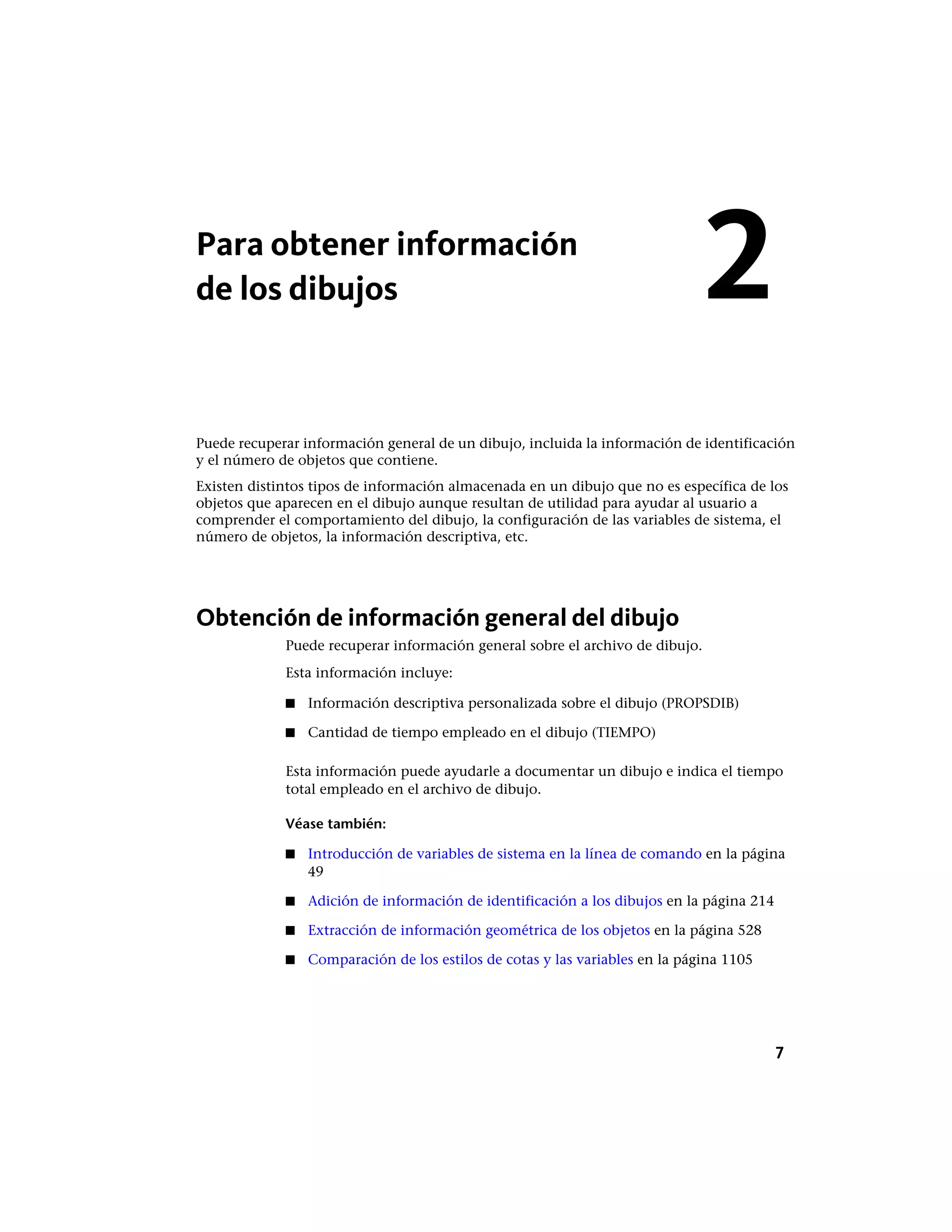 Para obtener información
de los dibujos
Puede recuperar información general de un dibujo, incluida la información de identificación
y el número de objetos que contiene.
Existen distintos tipos de información almacenada en un dibujo que no es específica de los
objetos que aparecen en el dibujo aunque resultan de utilidad para ayudar al usuario a
comprender el comportamiento del dibujo, la configuración de las variables de sistema, el
número de objetos, la información descriptiva, etc.
Obtención de información general del dibujo
Puede recuperar información general sobre el archivo de dibujo.
Esta información incluye:
■ Información descriptiva personalizada sobre el dibujo (PROPSDIB)
■ Cantidad de tiempo empleado en el dibujo (TIEMPO)
Esta información puede ayudarle a documentar un dibujo e indica el tiempo
total empleado en el archivo de dibujo.
Véase también:
■ Introducción de variables de sistema en la línea de comando en la página
49
■ Adición de información de identificación a los dibujos en la página 214
■ Extracción de información geométrica de los objetos en la página 528
■ Comparación de los estilos de cotas y las variables en la página 1105
2
7
 
