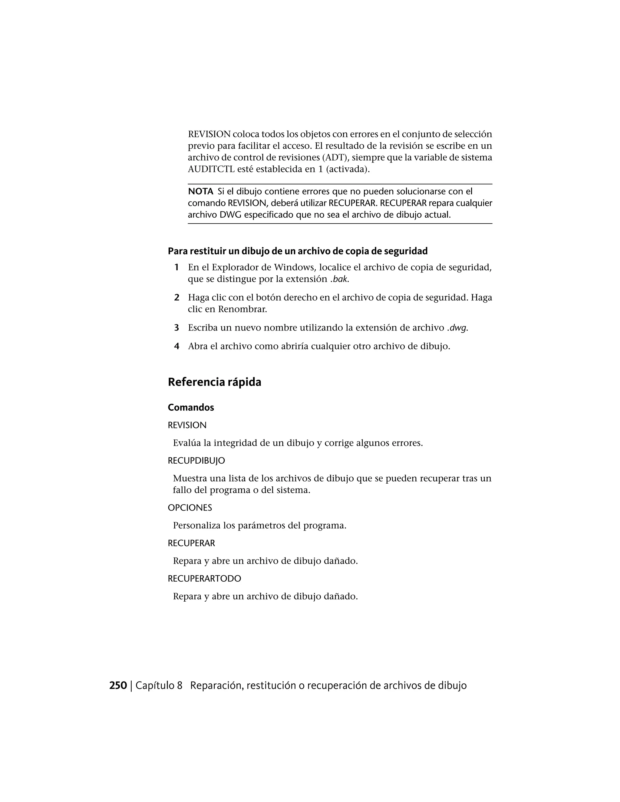 REVISION coloca todos los objetos con errores en el conjunto de selección
previo para facilitar el acceso. El resultado de la revisión se escribe en un
archivo de control de revisiones (ADT), siempre que la variable de sistema
AUDITCTL esté establecida en 1 (activada).
NOTA Si el dibujo contiene errores que no pueden solucionarse con el
comando REVISION, deberá utilizar RECUPERAR. RECUPERAR repara cualquier
archivo DWG especificado que no sea el archivo de dibujo actual.
Para restituir un dibujo de un archivo de copia de seguridad
1 En el Explorador de Windows, localice el archivo de copia de seguridad,
que se distingue por la extensión .bak.
2 Haga clic con el botón derecho en el archivo de copia de seguridad. Haga
clic en Renombrar.
3 Escriba un nuevo nombre utilizando la extensión de archivo .dwg.
4 Abra el archivo como abriría cualquier otro archivo de dibujo.
Referencia rápida
Comandos
REVISION
Evalúa la integridad de un dibujo y corrige algunos errores.
RECUPDIBUJO
Muestra una lista de los archivos de dibujo que se pueden recuperar tras un
fallo del programa o del sistema.
OPCIONES
Personaliza los parámetros del programa.
RECUPERAR
Repara y abre un archivo de dibujo dañado.
RECUPERARTODO
Repara y abre un archivo de dibujo dañado.
250 | Capítulo 8 Reparación, restitución o recuperación de archivos de dibujo
 