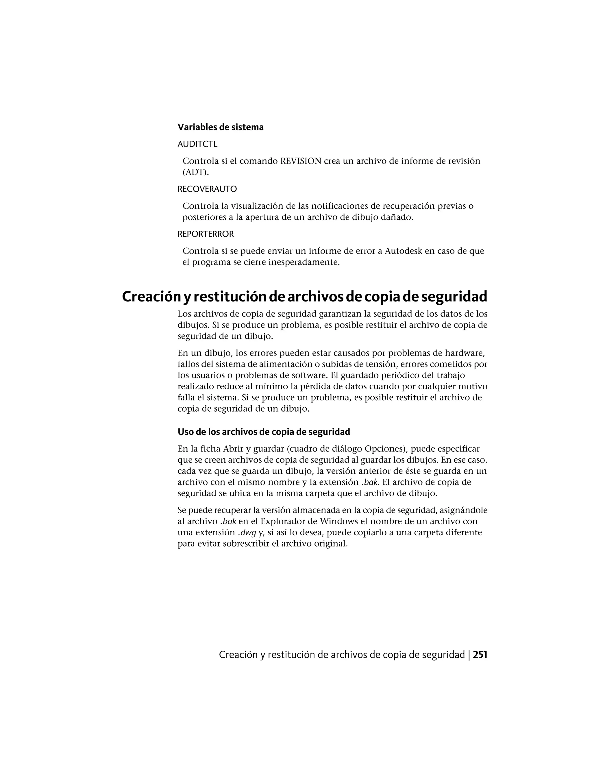 Variables de sistema
AUDITCTL
Controla si el comando REVISION crea un archivo de informe de revisión
(ADT).
RECOVERAUTO
Controla la visualización de las notificaciones de recuperación previas o
posteriores a la apertura de un archivo de dibujo dañado.
REPORTERROR
Controla si se puede enviar un informe de error a Autodesk en caso de que
el programa se cierre inesperadamente.
Creaciónyrestitucióndearchivosdecopiadeseguridad
Los archivos de copia de seguridad garantizan la seguridad de los datos de los
dibujos. Si se produce un problema, es posible restituir el archivo de copia de
seguridad de un dibujo.
En un dibujo, los errores pueden estar causados por problemas de hardware,
fallos del sistema de alimentación o subidas de tensión, errores cometidos por
los usuarios o problemas de software. El guardado periódico del trabajo
realizado reduce al mínimo la pérdida de datos cuando por cualquier motivo
falla el sistema. Si se produce un problema, es posible restituir el archivo de
copia de seguridad de un dibujo.
Uso de los archivos de copia de seguridad
En la ficha Abrir y guardar (cuadro de diálogo Opciones), puede especificar
que se creen archivos de copia de seguridad al guardar los dibujos. En ese caso,
cada vez que se guarda un dibujo, la versión anterior de éste se guarda en un
archivo con el mismo nombre y la extensión .bak. El archivo de copia de
seguridad se ubica en la misma carpeta que el archivo de dibujo.
Se puede recuperar la versión almacenada en la copia de seguridad, asignándole
al archivo .bak en el Explorador de Windows el nombre de un archivo con
una extensión .dwg y, si así lo desea, puede copiarlo a una carpeta diferente
para evitar sobrescribir el archivo original.
Creación y restitución de archivos de copia de seguridad | 251
 