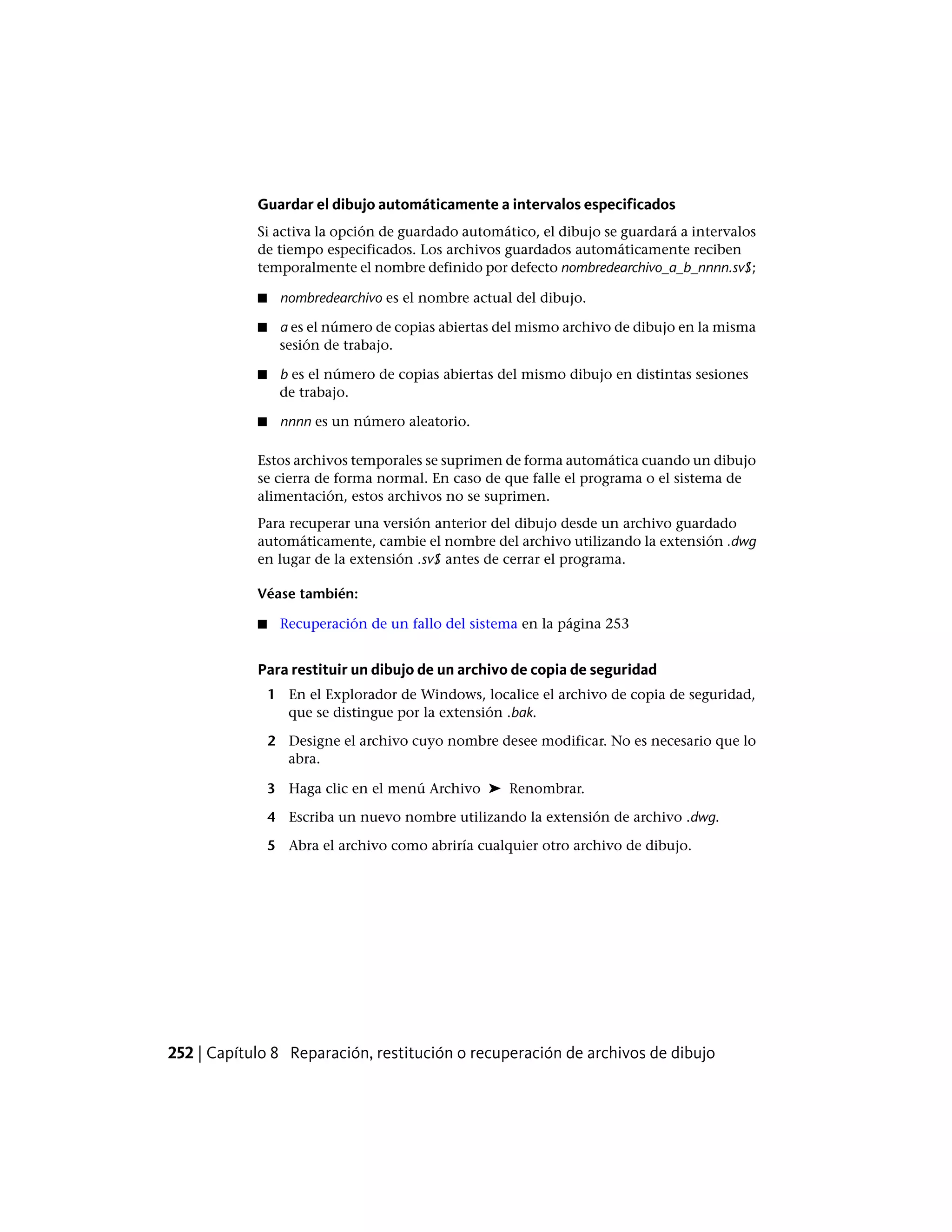 Guardar el dibujo automáticamente a intervalos especificados
Si activa la opción de guardado automático, el dibujo se guardará a intervalos
de tiempo especificados. Los archivos guardados automáticamente reciben
temporalmente el nombre definido por defecto nombredearchivo_a_b_nnnn.sv$;
■ nombredearchivo es el nombre actual del dibujo.
■ a es el número de copias abiertas del mismo archivo de dibujo en la misma
sesión de trabajo.
■ b es el número de copias abiertas del mismo dibujo en distintas sesiones
de trabajo.
■ nnnn es un número aleatorio.
Estos archivos temporales se suprimen de forma automática cuando un dibujo
se cierra de forma normal. En caso de que falle el programa o el sistema de
alimentación, estos archivos no se suprimen.
Para recuperar una versión anterior del dibujo desde un archivo guardado
automáticamente, cambie el nombre del archivo utilizando la extensión .dwg
en lugar de la extensión .sv$ antes de cerrar el programa.
Véase también:
■ Recuperación de un fallo del sistema en la página 253
Para restituir un dibujo de un archivo de copia de seguridad
1 En el Explorador de Windows, localice el archivo de copia de seguridad,
que se distingue por la extensión .bak.
2 Designe el archivo cuyo nombre desee modificar. No es necesario que lo
abra.
3 Haga clic en el menú Archivo ➤ Renombrar.
4 Escriba un nuevo nombre utilizando la extensión de archivo .dwg.
5 Abra el archivo como abriría cualquier otro archivo de dibujo.
252 | Capítulo 8 Reparación, restitución o recuperación de archivos de dibujo
 
