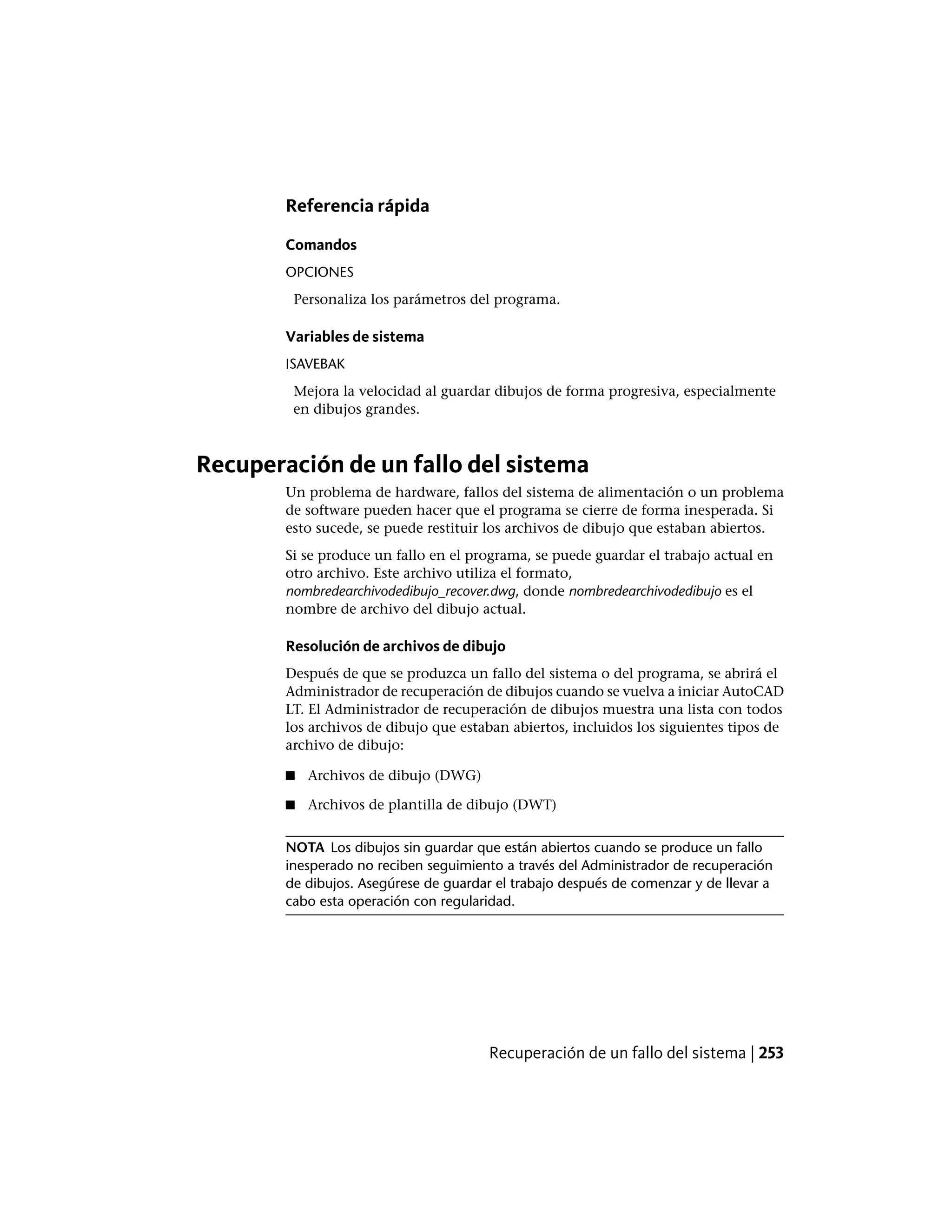 Referencia rápida
Comandos
OPCIONES
Personaliza los parámetros del programa.
Variables de sistema
ISAVEBAK
Mejora la velocidad al guardar dibujos de forma progresiva, especialmente
en dibujos grandes.
Recuperación de un fallo del sistema
Un problema de hardware, fallos del sistema de alimentación o un problema
de software pueden hacer que el programa se cierre de forma inesperada. Si
esto sucede, se puede restituir los archivos de dibujo que estaban abiertos.
Si se produce un fallo en el programa, se puede guardar el trabajo actual en
otro archivo. Este archivo utiliza el formato,
nombredearchivodedibujo_recover.dwg, donde nombredearchivodedibujo es el
nombre de archivo del dibujo actual.
Resolución de archivos de dibujo
Después de que se produzca un fallo del sistema o del programa, se abrirá el
Administrador de recuperación de dibujos cuando se vuelva a iniciar AutoCAD
LT. El Administrador de recuperación de dibujos muestra una lista con todos
los archivos de dibujo que estaban abiertos, incluidos los siguientes tipos de
archivo de dibujo:
■ Archivos de dibujo (DWG)
■ Archivos de plantilla de dibujo (DWT)
NOTA Los dibujos sin guardar que están abiertos cuando se produce un fallo
inesperado no reciben seguimiento a través del Administrador de recuperación
de dibujos. Asegúrese de guardar el trabajo después de comenzar y de llevar a
cabo esta operación con regularidad.
Recuperación de un fallo del sistema | 253
 