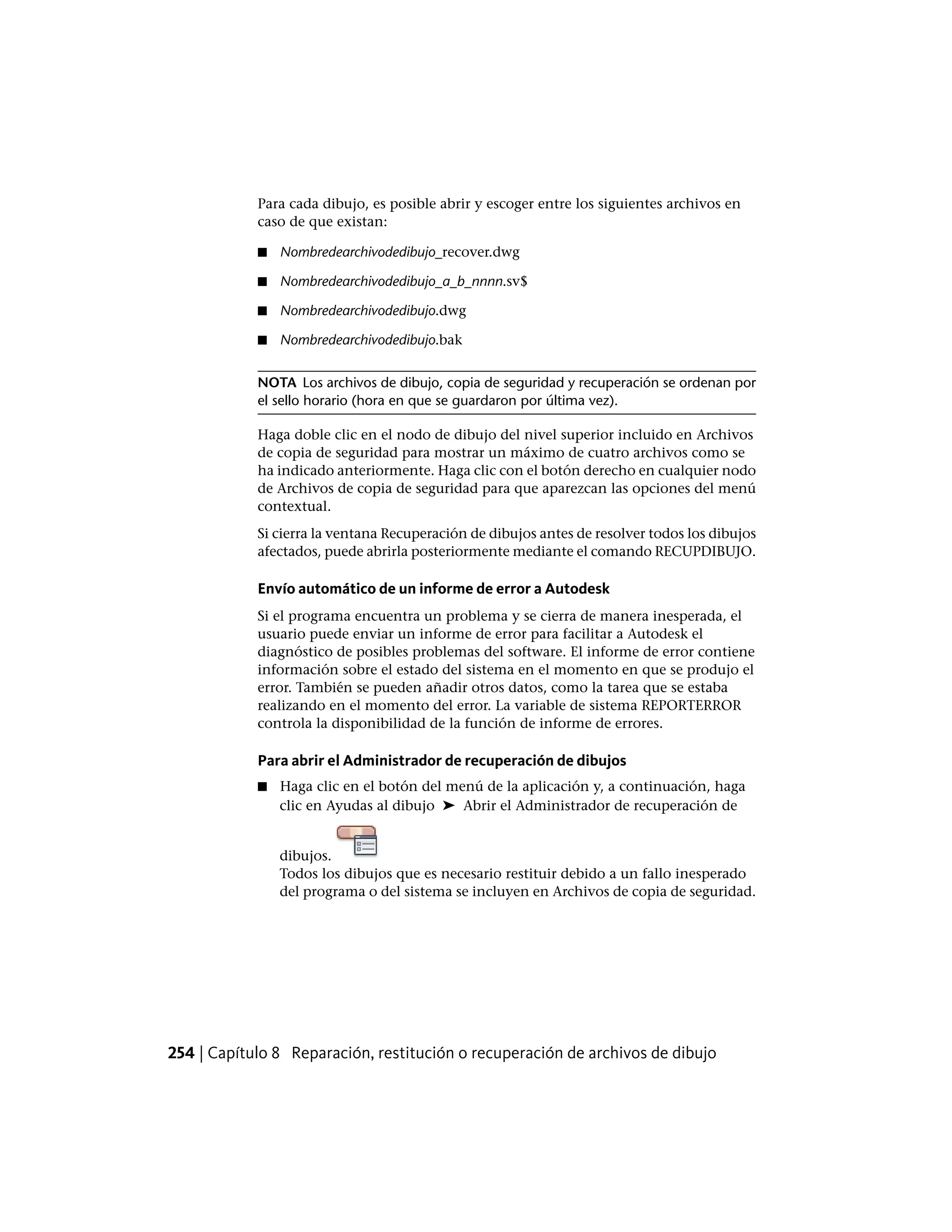 Para cada dibujo, es posible abrir y escoger entre los siguientes archivos en
caso de que existan:
■ Nombredearchivodedibujo_recover.dwg
■ Nombredearchivodedibujo_a_b_nnnn.sv$
■ Nombredearchivodedibujo.dwg
■ Nombredearchivodedibujo.bak
NOTA Los archivos de dibujo, copia de seguridad y recuperación se ordenan por
el sello horario (hora en que se guardaron por última vez).
Haga doble clic en el nodo de dibujo del nivel superior incluido en Archivos
de copia de seguridad para mostrar un máximo de cuatro archivos como se
ha indicado anteriormente. Haga clic con el botón derecho en cualquier nodo
de Archivos de copia de seguridad para que aparezcan las opciones del menú
contextual.
Si cierra la ventana Recuperación de dibujos antes de resolver todos los dibujos
afectados, puede abrirla posteriormente mediante el comando RECUPDIBUJO.
Envío automático de un informe de error a Autodesk
Si el programa encuentra un problema y se cierra de manera inesperada, el
usuario puede enviar un informe de error para facilitar a Autodesk el
diagnóstico de posibles problemas del software. El informe de error contiene
información sobre el estado del sistema en el momento en que se produjo el
error. También se pueden añadir otros datos, como la tarea que se estaba
realizando en el momento del error. La variable de sistema REPORTERROR
controla la disponibilidad de la función de informe de errores.
Para abrir el Administrador de recuperación de dibujos
■ Haga clic en el botón del menú de la aplicación y, a continuación, haga
clic en Ayudas al dibujo ➤ Abrir el Administrador de recuperación de
dibujos.
Todos los dibujos que es necesario restituir debido a un fallo inesperado
del programa o del sistema se incluyen en Archivos de copia de seguridad.
254 | Capítulo 8 Reparación, restitución o recuperación de archivos de dibujo
 