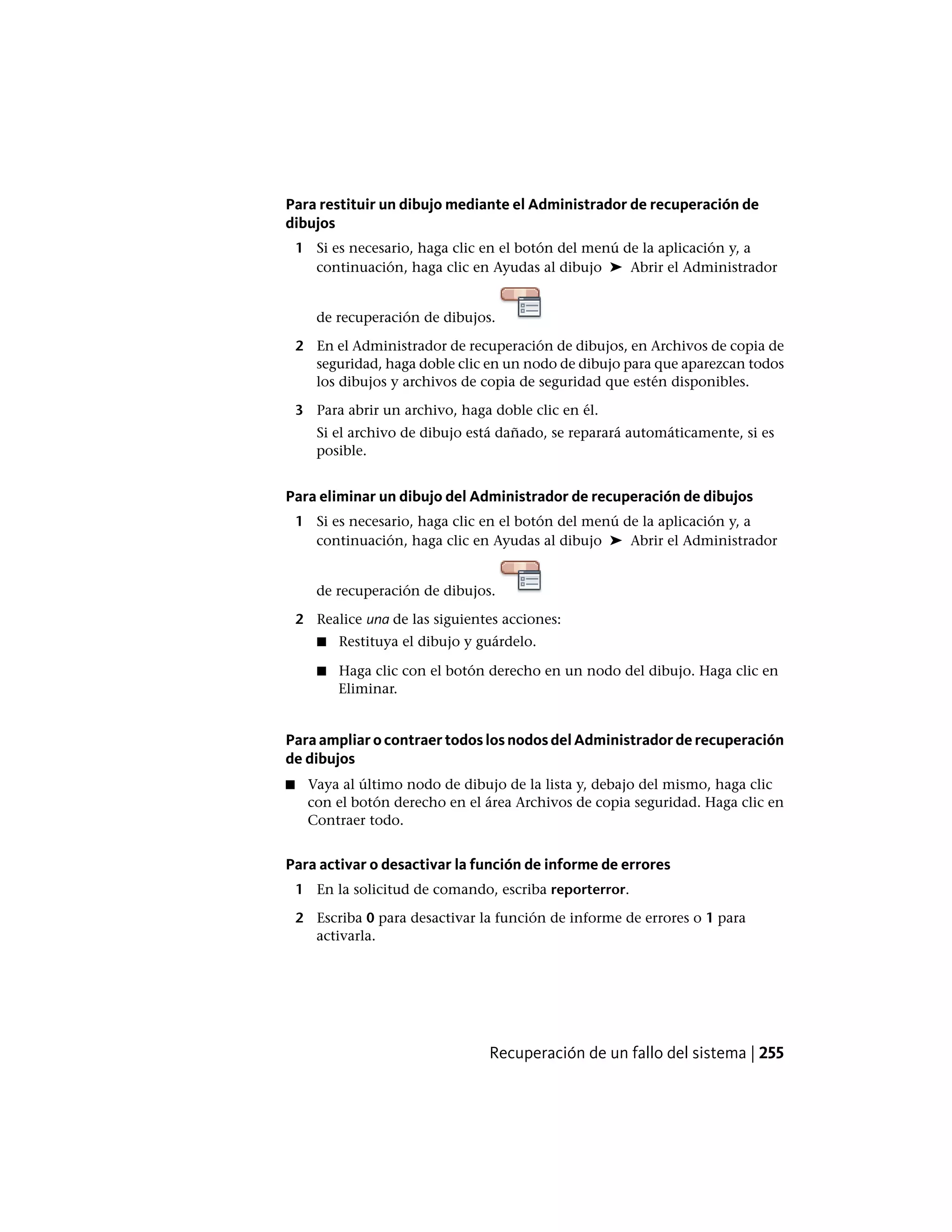 Para restituir un dibujo mediante el Administrador de recuperación de
dibujos
1 Si es necesario, haga clic en el botón del menú de la aplicación y, a
continuación, haga clic en Ayudas al dibujo ➤ Abrir el Administrador
de recuperación de dibujos.
2 En el Administrador de recuperación de dibujos, en Archivos de copia de
seguridad, haga doble clic en un nodo de dibujo para que aparezcan todos
los dibujos y archivos de copia de seguridad que estén disponibles.
3 Para abrir un archivo, haga doble clic en él.
Si el archivo de dibujo está dañado, se reparará automáticamente, si es
posible.
Para eliminar un dibujo del Administrador de recuperación de dibujos
1 Si es necesario, haga clic en el botón del menú de la aplicación y, a
continuación, haga clic en Ayudas al dibujo ➤ Abrir el Administrador
de recuperación de dibujos.
2 Realice una de las siguientes acciones:
■ Restituya el dibujo y guárdelo.
■ Haga clic con el botón derecho en un nodo del dibujo. Haga clic en
Eliminar.
Para ampliar o contraer todos los nodos del Administrador de recuperación
de dibujos
■ Vaya al último nodo de dibujo de la lista y, debajo del mismo, haga clic
con el botón derecho en el área Archivos de copia seguridad. Haga clic en
Contraer todo.
Para activar o desactivar la función de informe de errores
1 En la solicitud de comando, escriba reporterror.
2 Escriba 0 para desactivar la función de informe de errores o 1 para
activarla.
Recuperación de un fallo del sistema | 255
 