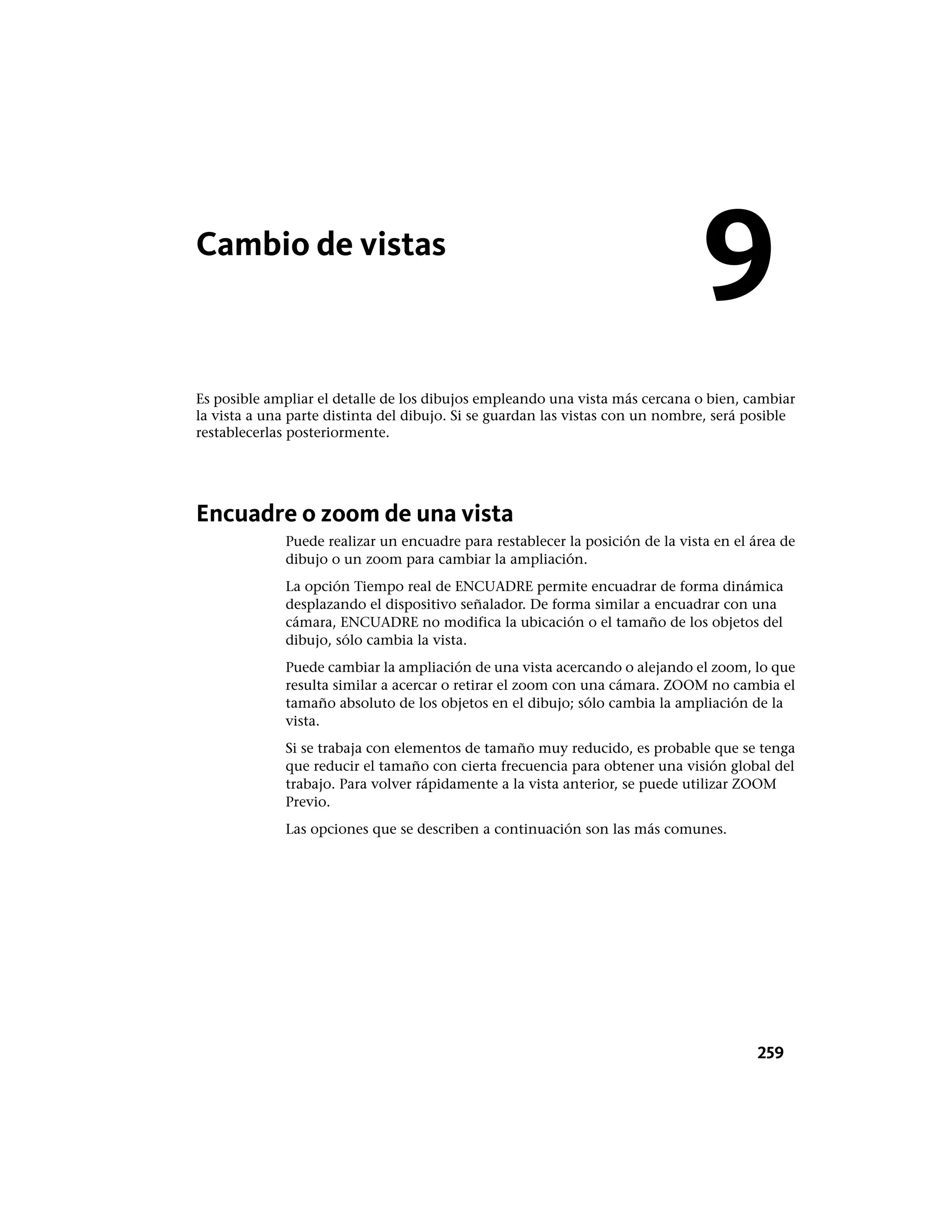 Cambio de vistas
Es posible ampliar el detalle de los dibujos empleando una vista más cercana o bien, cambiar
la vista a una parte distinta del dibujo. Si se guardan las vistas con un nombre, será posible
restablecerlas posteriormente.
Encuadre o zoom de una vista
Puede realizar un encuadre para restablecer la posición de la vista en el área de
dibujo o un zoom para cambiar la ampliación.
La opción Tiempo real de ENCUADRE permite encuadrar de forma dinámica
desplazando el dispositivo señalador. De forma similar a encuadrar con una
cámara, ENCUADRE no modifica la ubicación o el tamaño de los objetos del
dibujo, sólo cambia la vista.
Puede cambiar la ampliación de una vista acercando o alejando el zoom, lo que
resulta similar a acercar o retirar el zoom con una cámara. ZOOM no cambia el
tamaño absoluto de los objetos en el dibujo; sólo cambia la ampliación de la
vista.
Si se trabaja con elementos de tamaño muy reducido, es probable que se tenga
que reducir el tamaño con cierta frecuencia para obtener una visión global del
trabajo. Para volver rápidamente a la vista anterior, se puede utilizar ZOOM
Previo.
Las opciones que se describen a continuación son las más comunes.
9
259
 