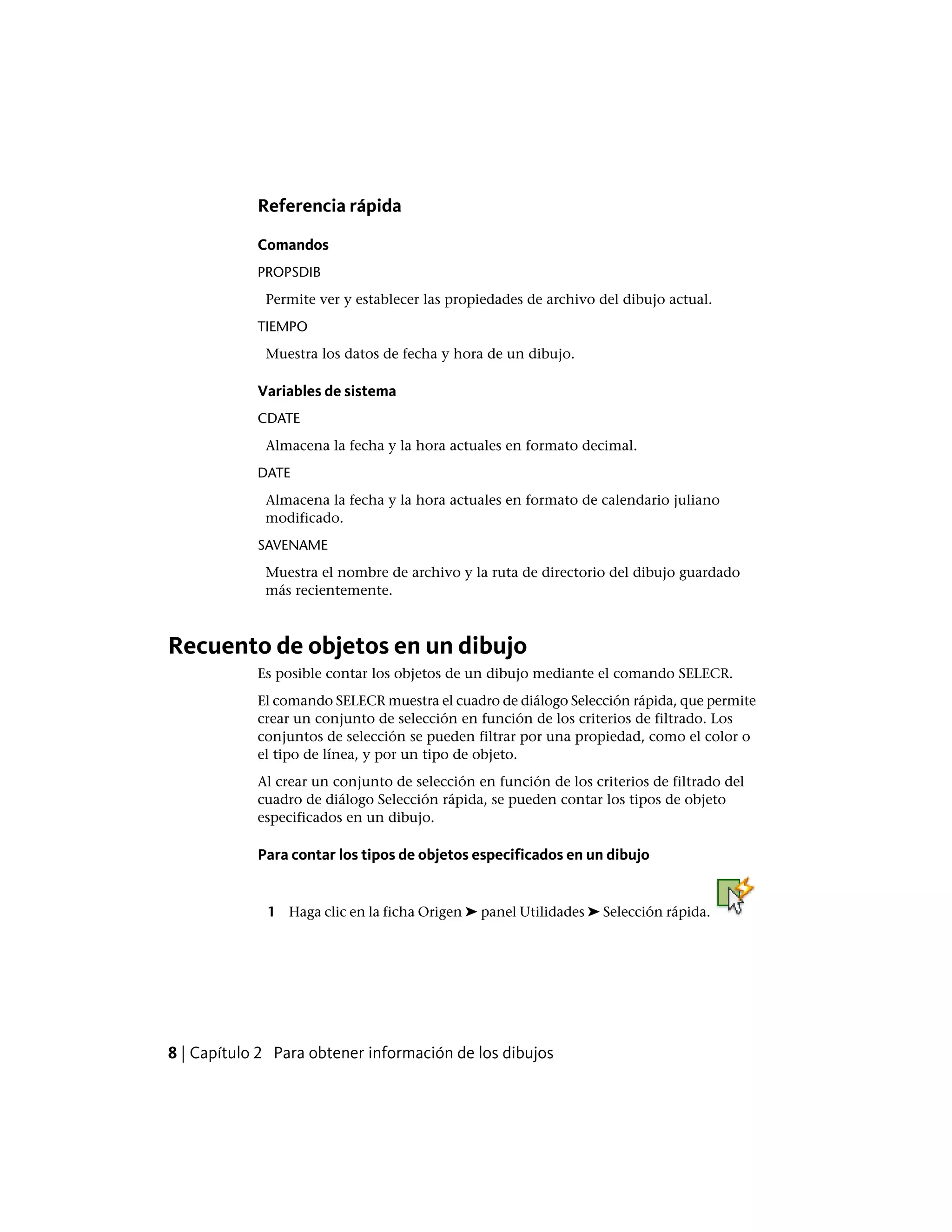 Referencia rápida
Comandos
PROPSDIB
Permite ver y establecer las propiedades de archivo del dibujo actual.
TIEMPO
Muestra los datos de fecha y hora de un dibujo.
Variables de sistema
CDATE
Almacena la fecha y la hora actuales en formato decimal.
DATE
Almacena la fecha y la hora actuales en formato de calendario juliano
modificado.
SAVENAME
Muestra el nombre de archivo y la ruta de directorio del dibujo guardado
más recientemente.
Recuento de objetos en un dibujo
Es posible contar los objetos de un dibujo mediante el comando SELECR.
El comando SELECR muestra el cuadro de diálogo Selección rápida, que permite
crear un conjunto de selección en función de los criterios de filtrado. Los
conjuntos de selección se pueden filtrar por una propiedad, como el color o
el tipo de línea, y por un tipo de objeto.
Al crear un conjunto de selección en función de los criterios de filtrado del
cuadro de diálogo Selección rápida, se pueden contar los tipos de objeto
especificados en un dibujo.
Para contar los tipos de objetos especificados en un dibujo
1 Haga clic en la ficha Origen ➤ panel Utilidades ➤ Selección rápida.
8 | Capítulo 2 Para obtener información de los dibujos
 