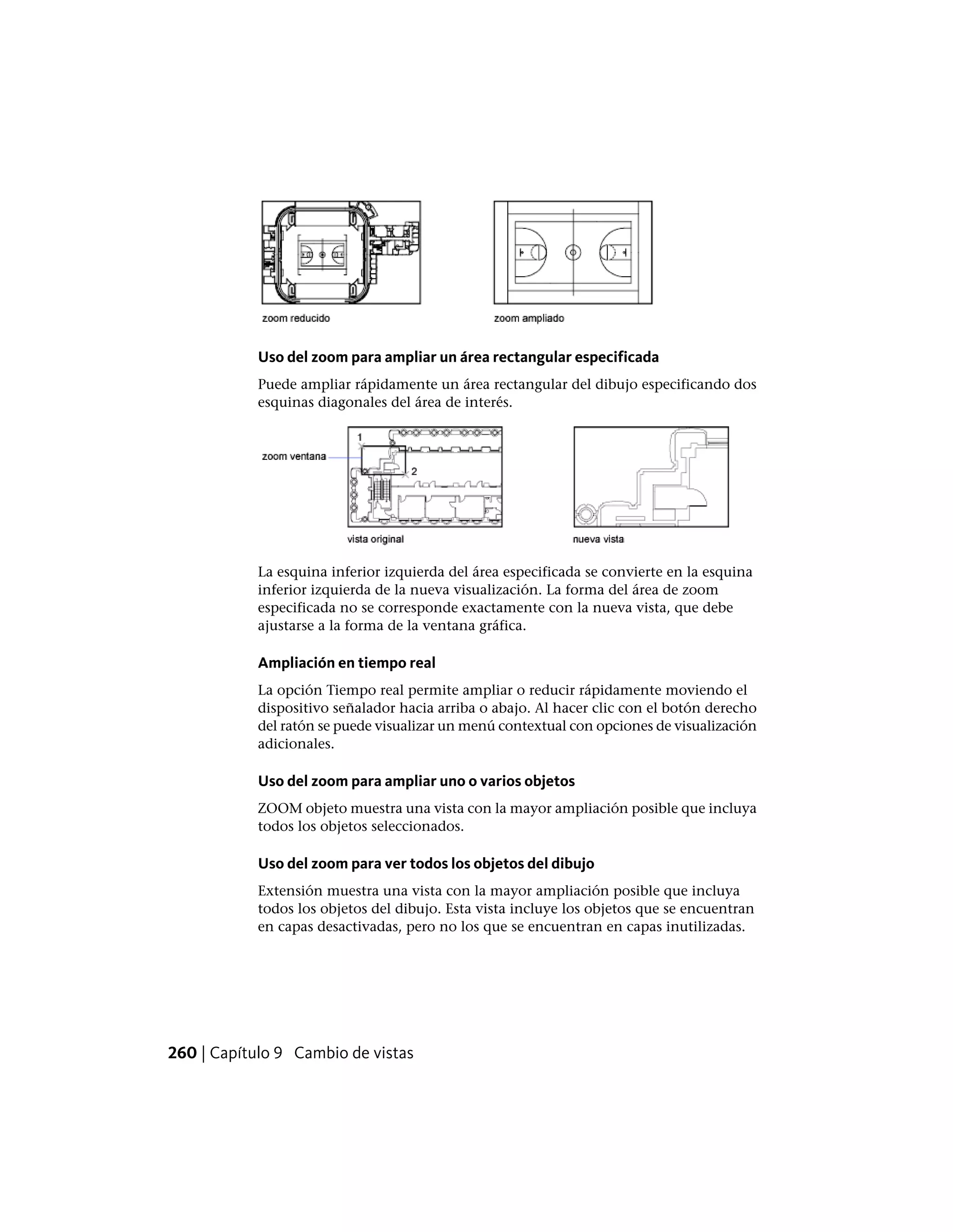 Uso del zoom para ampliar un área rectangular especificada
Puede ampliar rápidamente un área rectangular del dibujo especificando dos
esquinas diagonales del área de interés.
La esquina inferior izquierda del área especificada se convierte en la esquina
inferior izquierda de la nueva visualización. La forma del área de zoom
especificada no se corresponde exactamente con la nueva vista, que debe
ajustarse a la forma de la ventana gráfica.
Ampliación en tiempo real
La opción Tiempo real permite ampliar o reducir rápidamente moviendo el
dispositivo señalador hacia arriba o abajo. Al hacer clic con el botón derecho
del ratón se puede visualizar un menú contextual con opciones de visualización
adicionales.
Uso del zoom para ampliar uno o varios objetos
ZOOM objeto muestra una vista con la mayor ampliación posible que incluya
todos los objetos seleccionados.
Uso del zoom para ver todos los objetos del dibujo
Extensión muestra una vista con la mayor ampliación posible que incluya
todos los objetos del dibujo. Esta vista incluye los objetos que se encuentran
en capas desactivadas, pero no los que se encuentran en capas inutilizadas.
260 | Capítulo 9 Cambio de vistas
 