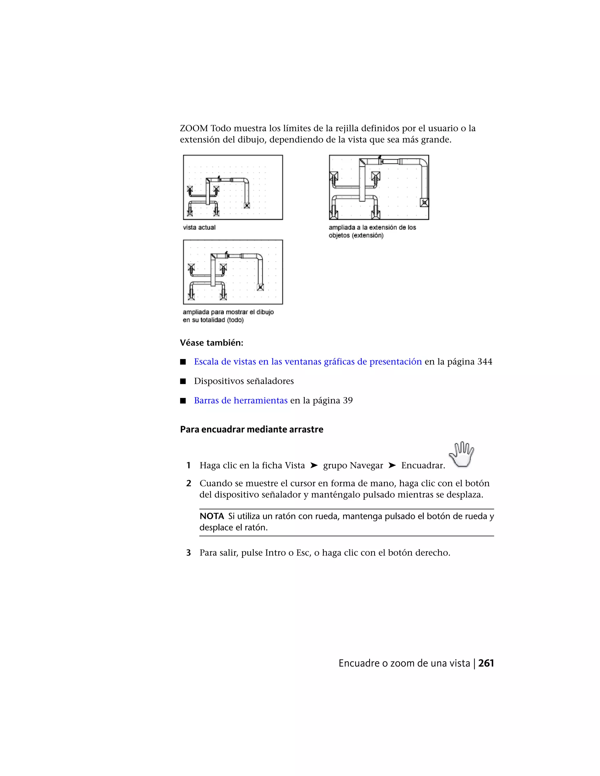 ZOOM Todo muestra los límites de la rejilla definidos por el usuario o la
extensión del dibujo, dependiendo de la vista que sea más grande.
Véase también:
■ Escala de vistas en las ventanas gráficas de presentación en la página 344
■ Dispositivos señaladores
■ Barras de herramientas en la página 39
Para encuadrar mediante arrastre
1 Haga clic en la ficha Vista ➤ grupo Navegar ➤ Encuadrar.
2 Cuando se muestre el cursor en forma de mano, haga clic con el botón
del dispositivo señalador y manténgalo pulsado mientras se desplaza.
NOTA Si utiliza un ratón con rueda, mantenga pulsado el botón de rueda y
desplace el ratón.
3 Para salir, pulse Intro o Esc, o haga clic con el botón derecho.
Encuadre o zoom de una vista | 261
 