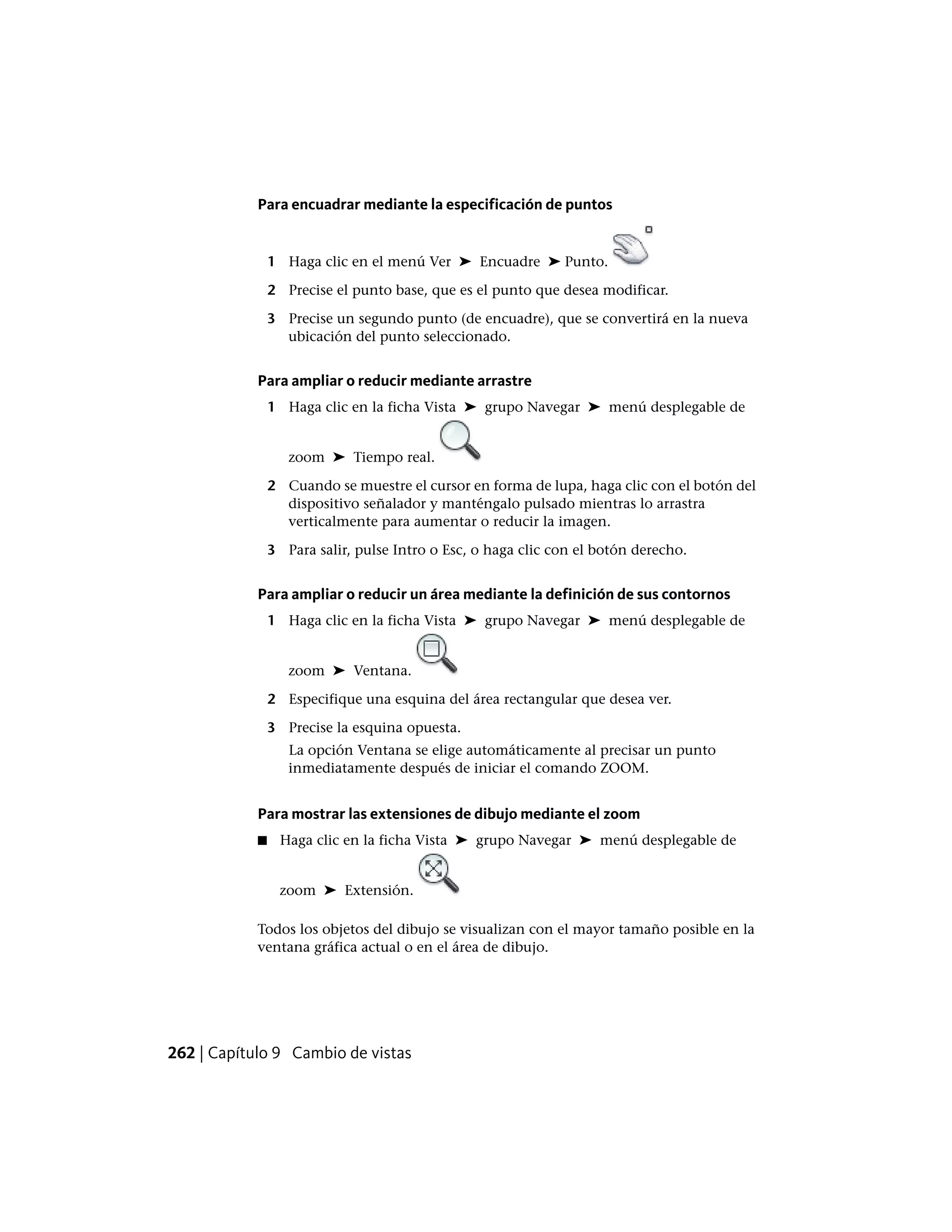 Para encuadrar mediante la especificación de puntos
1 Haga clic en el menú Ver ➤ Encuadre ➤ Punto.
2 Precise el punto base, que es el punto que desea modificar.
3 Precise un segundo punto (de encuadre), que se convertirá en la nueva
ubicación del punto seleccionado.
Para ampliar o reducir mediante arrastre
1 Haga clic en la ficha Vista ➤ grupo Navegar ➤ menú desplegable de
zoom ➤ Tiempo real.
2 Cuando se muestre el cursor en forma de lupa, haga clic con el botón del
dispositivo señalador y manténgalo pulsado mientras lo arrastra
verticalmente para aumentar o reducir la imagen.
3 Para salir, pulse Intro o Esc, o haga clic con el botón derecho.
Para ampliar o reducir un área mediante la definición de sus contornos
1 Haga clic en la ficha Vista ➤ grupo Navegar ➤ menú desplegable de
zoom ➤ Ventana.
2 Especifique una esquina del área rectangular que desea ver.
3 Precise la esquina opuesta.
La opción Ventana se elige automáticamente al precisar un punto
inmediatamente después de iniciar el comando ZOOM.
Para mostrar las extensiones de dibujo mediante el zoom
■ Haga clic en la ficha Vista ➤ grupo Navegar ➤ menú desplegable de
zoom ➤ Extensión.
Todos los objetos del dibujo se visualizan con el mayor tamaño posible en la
ventana gráfica actual o en el área de dibujo.
262 | Capítulo 9 Cambio de vistas
 