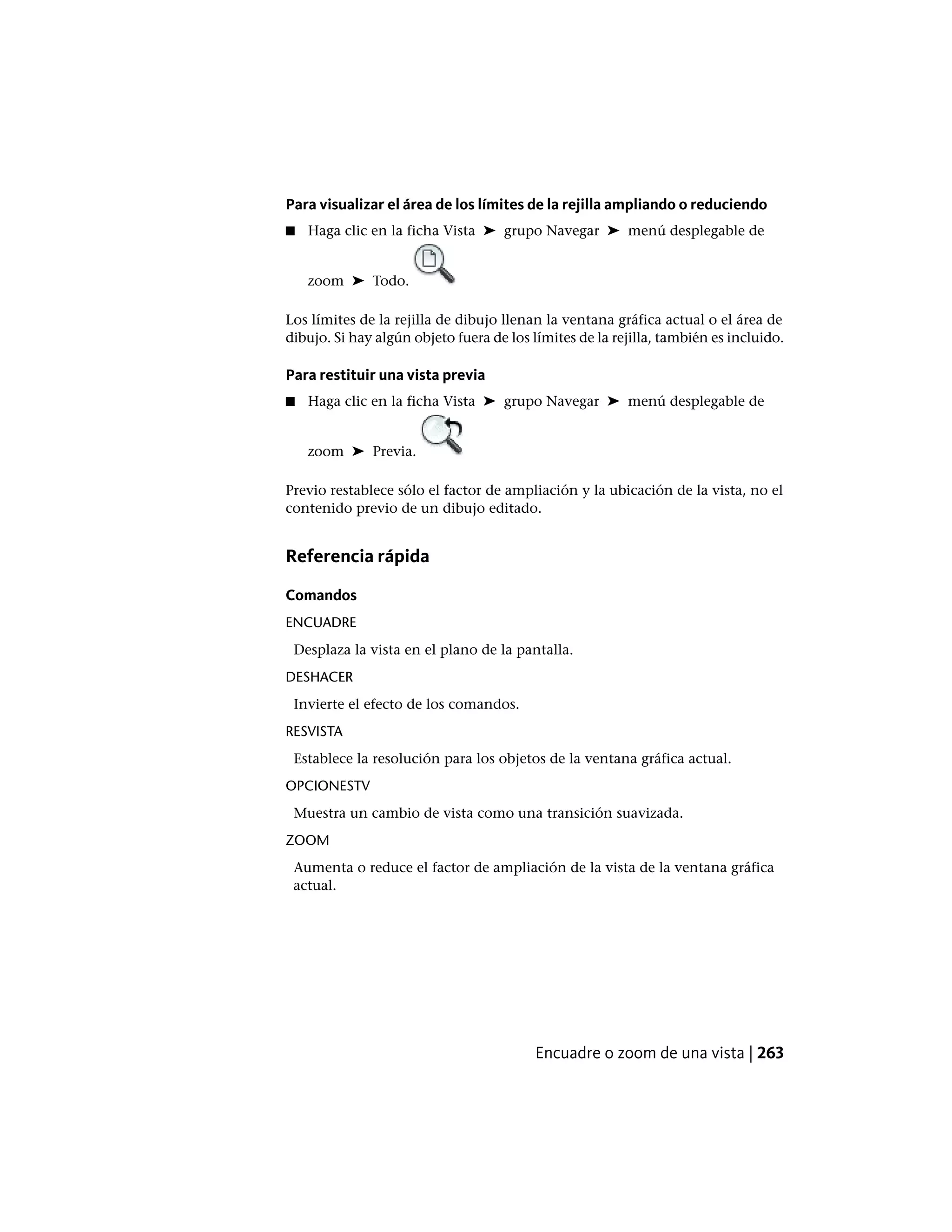 Para visualizar el área de los límites de la rejilla ampliando o reduciendo
■ Haga clic en la ficha Vista ➤ grupo Navegar ➤ menú desplegable de
zoom ➤ Todo.
Los límites de la rejilla de dibujo llenan la ventana gráfica actual o el área de
dibujo. Si hay algún objeto fuera de los límites de la rejilla, también es incluido.
Para restituir una vista previa
■ Haga clic en la ficha Vista ➤ grupo Navegar ➤ menú desplegable de
zoom ➤ Previa.
Previo restablece sólo el factor de ampliación y la ubicación de la vista, no el
contenido previo de un dibujo editado.
Referencia rápida
Comandos
ENCUADRE
Desplaza la vista en el plano de la pantalla.
DESHACER
Invierte el efecto de los comandos.
RESVISTA
Establece la resolución para los objetos de la ventana gráfica actual.
OPCIONESTV
Muestra un cambio de vista como una transición suavizada.
ZOOM
Aumenta o reduce el factor de ampliación de la vista de la ventana gráfica
actual.
Encuadre o zoom de una vista | 263
 