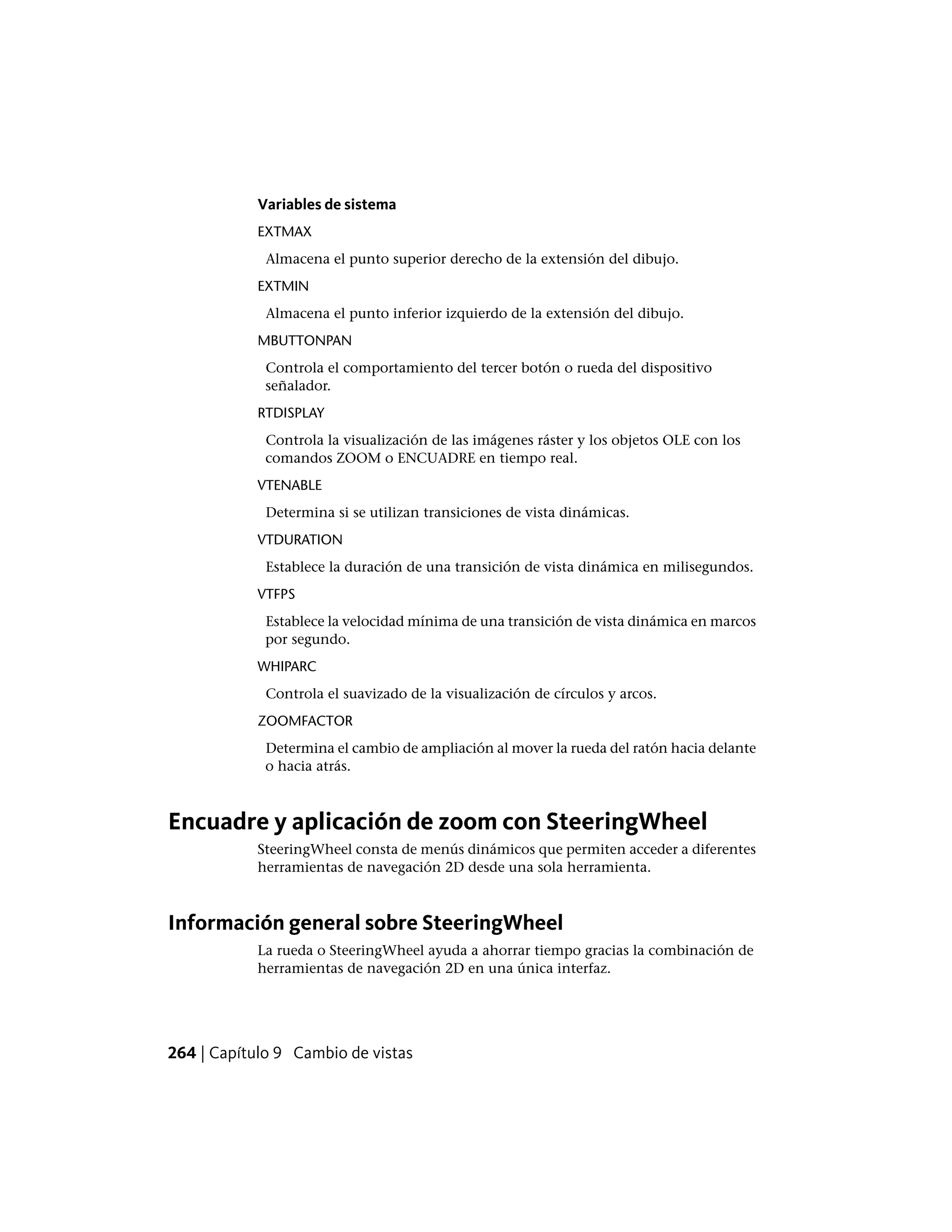 Variables de sistema
EXTMAX
Almacena el punto superior derecho de la extensión del dibujo.
EXTMIN
Almacena el punto inferior izquierdo de la extensión del dibujo.
MBUTTONPAN
Controla el comportamiento del tercer botón o rueda del dispositivo
señalador.
RTDISPLAY
Controla la visualización de las imágenes ráster y los objetos OLE con los
comandos ZOOM o ENCUADRE en tiempo real.
VTENABLE
Determina si se utilizan transiciones de vista dinámicas.
VTDURATION
Establece la duración de una transición de vista dinámica en milisegundos.
VTFPS
Establece la velocidad mínima de una transición de vista dinámica en marcos
por segundo.
WHIPARC
Controla el suavizado de la visualización de círculos y arcos.
ZOOMFACTOR
Determina el cambio de ampliación al mover la rueda del ratón hacia delante
o hacia atrás.
Encuadre y aplicación de zoom con SteeringWheel
SteeringWheel consta de menús dinámicos que permiten acceder a diferentes
herramientas de navegación 2D desde una sola herramienta.
Información general sobre SteeringWheel
La rueda o SteeringWheel ayuda a ahorrar tiempo gracias la combinación de
herramientas de navegación 2D en una única interfaz.
264 | Capítulo 9 Cambio de vistas
 