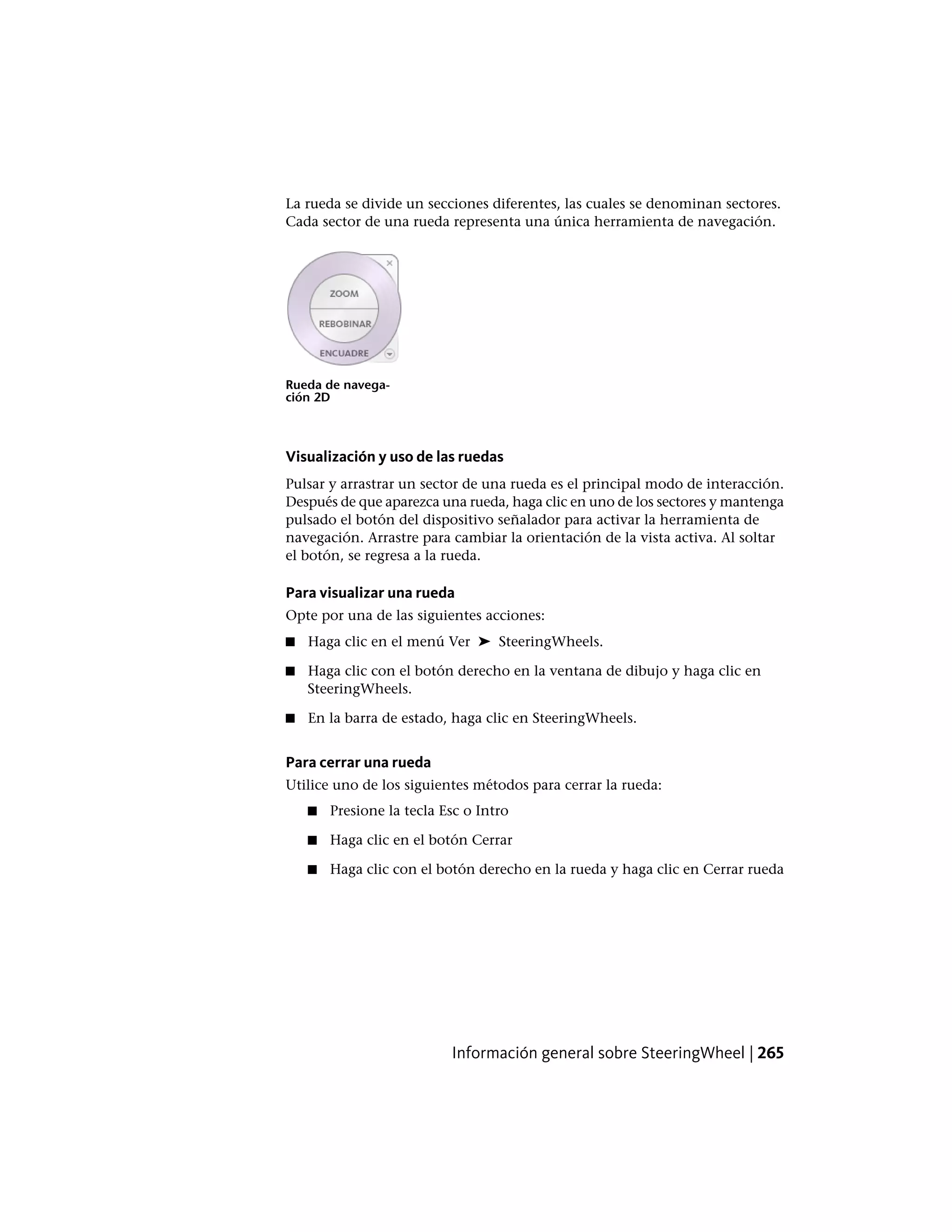 La rueda se divide un secciones diferentes, las cuales se denominan sectores.
Cada sector de una rueda representa una única herramienta de navegación.
Rueda de navega-
ción 2D
Visualización y uso de las ruedas
Pulsar y arrastrar un sector de una rueda es el principal modo de interacción.
Después de que aparezca una rueda, haga clic en uno de los sectores y mantenga
pulsado el botón del dispositivo señalador para activar la herramienta de
navegación. Arrastre para cambiar la orientación de la vista activa. Al soltar
el botón, se regresa a la rueda.
Para visualizar una rueda
Opte por una de las siguientes acciones:
■ Haga clic en el menú Ver ➤ SteeringWheels.
■ Haga clic con el botón derecho en la ventana de dibujo y haga clic en
SteeringWheels.
■ En la barra de estado, haga clic en SteeringWheels.
Para cerrar una rueda
Utilice uno de los siguientes métodos para cerrar la rueda:
■ Presione la tecla Esc o Intro
■ Haga clic en el botón Cerrar
■ Haga clic con el botón derecho en la rueda y haga clic en Cerrar rueda
Información general sobre SteeringWheel | 265
 