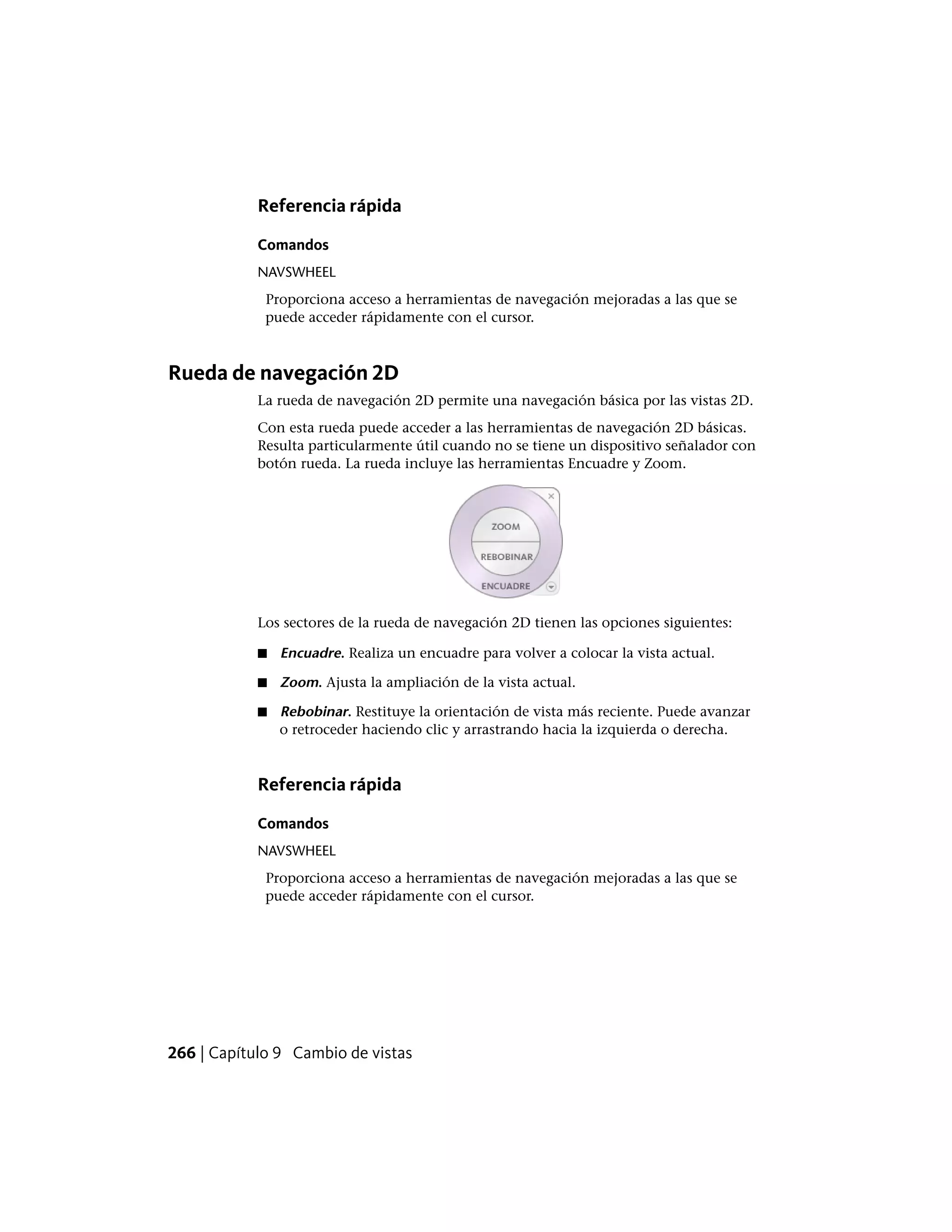 Referencia rápida
Comandos
NAVSWHEEL
Proporciona acceso a herramientas de navegación mejoradas a las que se
puede acceder rápidamente con el cursor.
Rueda de navegación 2D
La rueda de navegación 2D permite una navegación básica por las vistas 2D.
Con esta rueda puede acceder a las herramientas de navegación 2D básicas.
Resulta particularmente útil cuando no se tiene un dispositivo señalador con
botón rueda. La rueda incluye las herramientas Encuadre y Zoom.
Los sectores de la rueda de navegación 2D tienen las opciones siguientes:
■ Encuadre. Realiza un encuadre para volver a colocar la vista actual.
■ Zoom. Ajusta la ampliación de la vista actual.
■ Rebobinar. Restituye la orientación de vista más reciente. Puede avanzar
o retroceder haciendo clic y arrastrando hacia la izquierda o derecha.
Referencia rápida
Comandos
NAVSWHEEL
Proporciona acceso a herramientas de navegación mejoradas a las que se
puede acceder rápidamente con el cursor.
266 | Capítulo 9 Cambio de vistas
 