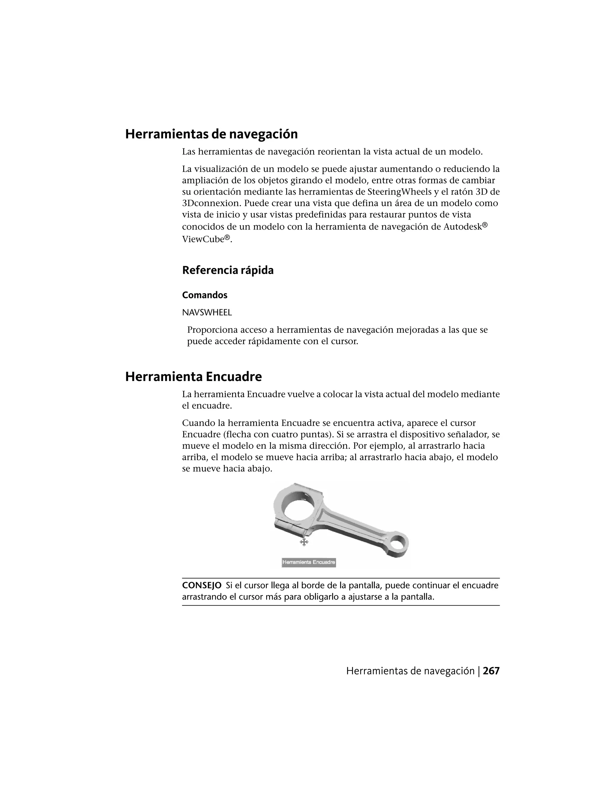 Herramientas de navegación
Las herramientas de navegación reorientan la vista actual de un modelo.
La visualización de un modelo se puede ajustar aumentando o reduciendo la
ampliación de los objetos girando el modelo, entre otras formas de cambiar
su orientación mediante las herramientas de SteeringWheels y el ratón 3D de
3Dconnexion. Puede crear una vista que defina un área de un modelo como
vista de inicio y usar vistas predefinidas para restaurar puntos de vista
conocidos de un modelo con la herramienta de navegación de Autodesk®
ViewCube®.
Referencia rápida
Comandos
NAVSWHEEL
Proporciona acceso a herramientas de navegación mejoradas a las que se
puede acceder rápidamente con el cursor.
Herramienta Encuadre
La herramienta Encuadre vuelve a colocar la vista actual del modelo mediante
el encuadre.
Cuando la herramienta Encuadre se encuentra activa, aparece el cursor
Encuadre (flecha con cuatro puntas). Si se arrastra el dispositivo señalador, se
mueve el modelo en la misma dirección. Por ejemplo, al arrastrarlo hacia
arriba, el modelo se mueve hacia arriba; al arrastrarlo hacia abajo, el modelo
se mueve hacia abajo.
CONSEJO Si el cursor llega al borde de la pantalla, puede continuar el encuadre
arrastrando el cursor más para obligarlo a ajustarse a la pantalla.
Herramientas de navegación | 267
 