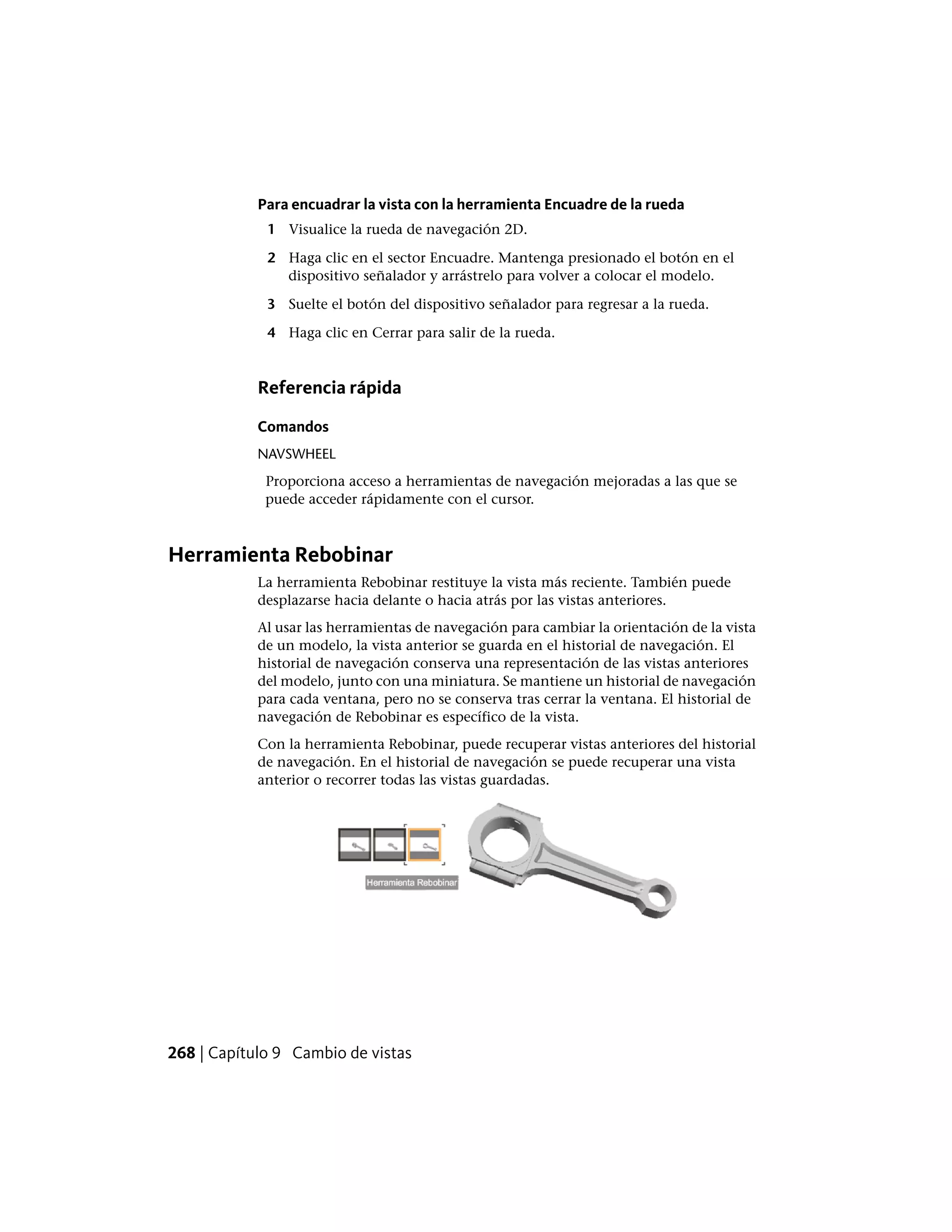 Para encuadrar la vista con la herramienta Encuadre de la rueda
1 Visualice la rueda de navegación 2D.
2 Haga clic en el sector Encuadre. Mantenga presionado el botón en el
dispositivo señalador y arrástrelo para volver a colocar el modelo.
3 Suelte el botón del dispositivo señalador para regresar a la rueda.
4 Haga clic en Cerrar para salir de la rueda.
Referencia rápida
Comandos
NAVSWHEEL
Proporciona acceso a herramientas de navegación mejoradas a las que se
puede acceder rápidamente con el cursor.
Herramienta Rebobinar
La herramienta Rebobinar restituye la vista más reciente. También puede
desplazarse hacia delante o hacia atrás por las vistas anteriores.
Al usar las herramientas de navegación para cambiar la orientación de la vista
de un modelo, la vista anterior se guarda en el historial de navegación. El
historial de navegación conserva una representación de las vistas anteriores
del modelo, junto con una miniatura. Se mantiene un historial de navegación
para cada ventana, pero no se conserva tras cerrar la ventana. El historial de
navegación de Rebobinar es específico de la vista.
Con la herramienta Rebobinar, puede recuperar vistas anteriores del historial
de navegación. En el historial de navegación se puede recuperar una vista
anterior o recorrer todas las vistas guardadas.
268 | Capítulo 9 Cambio de vistas
 
