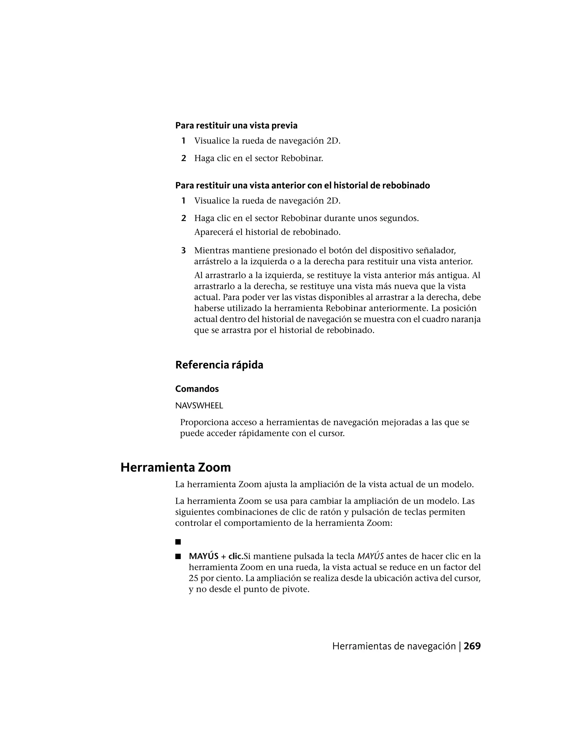 Para restituir una vista previa
1 Visualice la rueda de navegación 2D.
2 Haga clic en el sector Rebobinar.
Para restituir una vista anterior con el historial de rebobinado
1 Visualice la rueda de navegación 2D.
2 Haga clic en el sector Rebobinar durante unos segundos.
Aparecerá el historial de rebobinado.
3 Mientras mantiene presionado el botón del dispositivo señalador,
arrástrelo a la izquierda o a la derecha para restituir una vista anterior.
Al arrastrarlo a la izquierda, se restituye la vista anterior más antigua. Al
arrastrarlo a la derecha, se restituye una vista más nueva que la vista
actual. Para poder ver las vistas disponibles al arrastrar a la derecha, debe
haberse utilizado la herramienta Rebobinar anteriormente. La posición
actual dentro del historial de navegación se muestra con el cuadro naranja
que se arrastra por el historial de rebobinado.
Referencia rápida
Comandos
NAVSWHEEL
Proporciona acceso a herramientas de navegación mejoradas a las que se
puede acceder rápidamente con el cursor.
Herramienta Zoom
La herramienta Zoom ajusta la ampliación de la vista actual de un modelo.
La herramienta Zoom se usa para cambiar la ampliación de un modelo. Las
siguientes combinaciones de clic de ratón y pulsación de teclas permiten
controlar el comportamiento de la herramienta Zoom:
■
■ MAYÚS + clic.Si mantiene pulsada la tecla MAYÚS antes de hacer clic en la
herramienta Zoom en una rueda, la vista actual se reduce en un factor del
25 por ciento. La ampliación se realiza desde la ubicación activa del cursor,
y no desde el punto de pivote.
Herramientas de navegación | 269
 