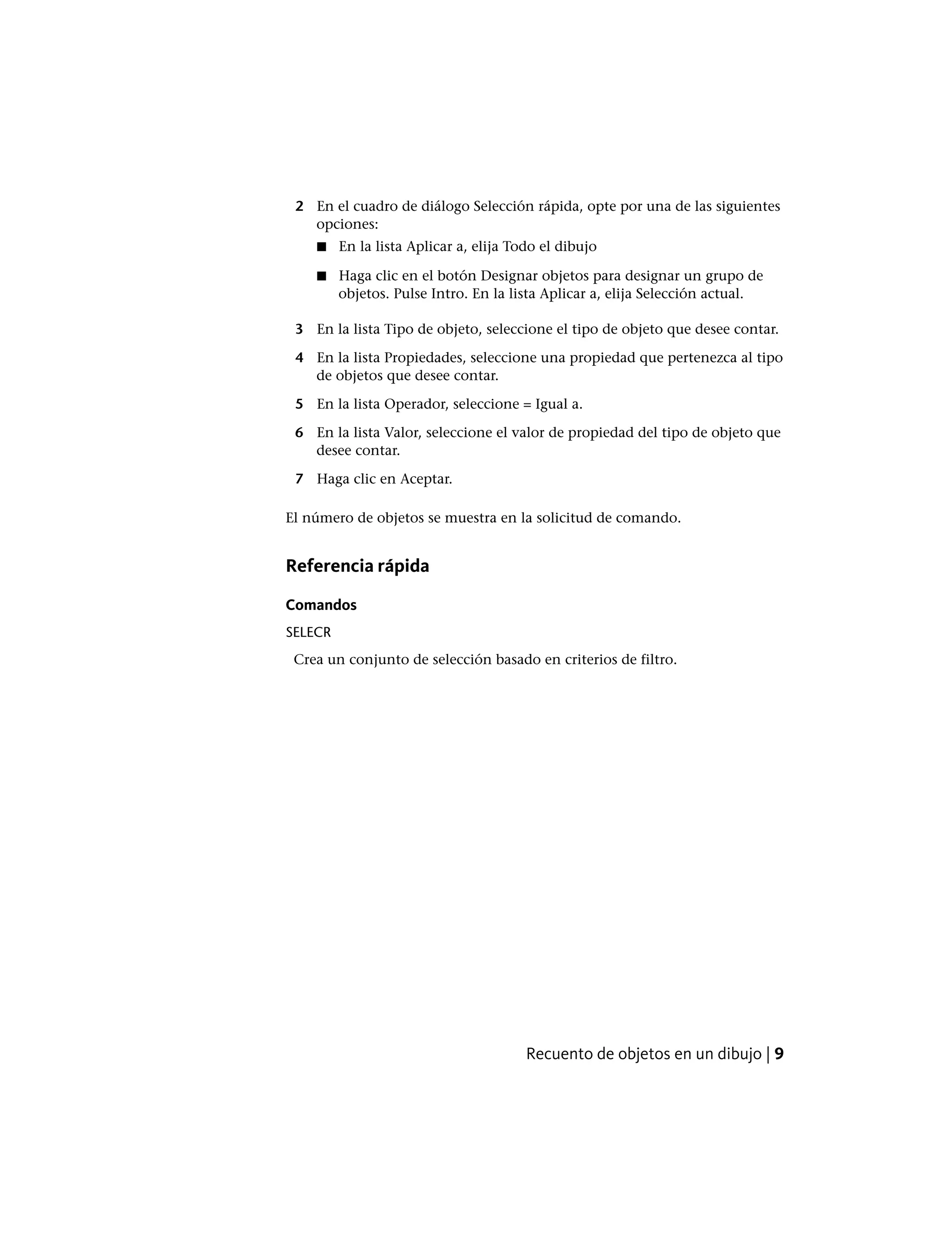 2 En el cuadro de diálogo Selección rápida, opte por una de las siguientes
opciones:
■ En la lista Aplicar a, elija Todo el dibujo
■ Haga clic en el botón Designar objetos para designar un grupo de
objetos. Pulse Intro. En la lista Aplicar a, elija Selección actual.
3 En la lista Tipo de objeto, seleccione el tipo de objeto que desee contar.
4 En la lista Propiedades, seleccione una propiedad que pertenezca al tipo
de objetos que desee contar.
5 En la lista Operador, seleccione = Igual a.
6 En la lista Valor, seleccione el valor de propiedad del tipo de objeto que
desee contar.
7 Haga clic en Aceptar.
El número de objetos se muestra en la solicitud de comando.
Referencia rápida
Comandos
SELECR
Crea un conjunto de selección basado en criterios de filtro.
Recuento de objetos en un dibujo | 9
 