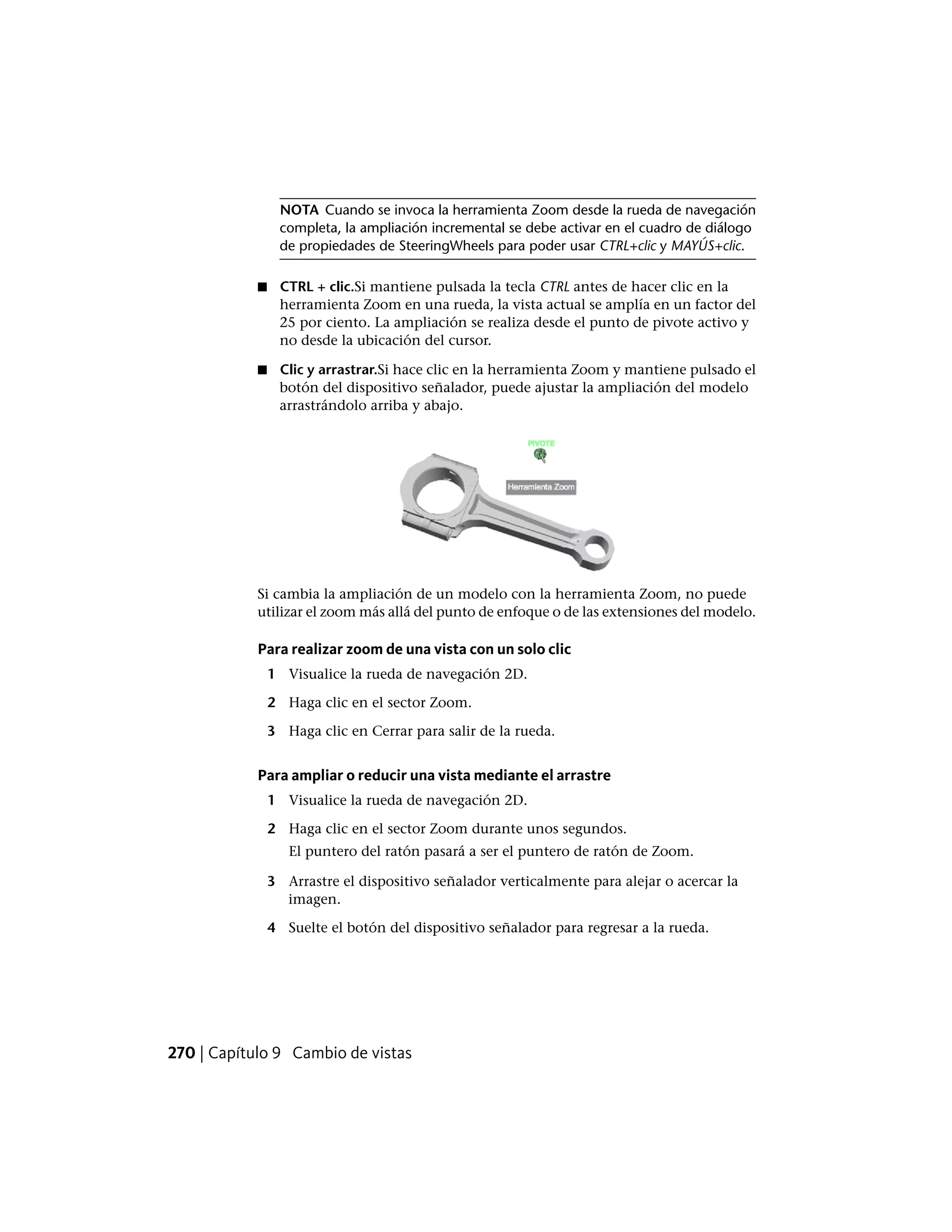 NOTA Cuando se invoca la herramienta Zoom desde la rueda de navegación
completa, la ampliación incremental se debe activar en el cuadro de diálogo
de propiedades de SteeringWheels para poder usar CTRL+clic y MAYÚS+clic.
■ CTRL + clic.Si mantiene pulsada la tecla CTRL antes de hacer clic en la
herramienta Zoom en una rueda, la vista actual se amplía en un factor del
25 por ciento. La ampliación se realiza desde el punto de pivote activo y
no desde la ubicación del cursor.
■ Clic y arrastrar.Si hace clic en la herramienta Zoom y mantiene pulsado el
botón del dispositivo señalador, puede ajustar la ampliación del modelo
arrastrándolo arriba y abajo.
Si cambia la ampliación de un modelo con la herramienta Zoom, no puede
utilizar el zoom más allá del punto de enfoque o de las extensiones del modelo.
Para realizar zoom de una vista con un solo clic
1 Visualice la rueda de navegación 2D.
2 Haga clic en el sector Zoom.
3 Haga clic en Cerrar para salir de la rueda.
Para ampliar o reducir una vista mediante el arrastre
1 Visualice la rueda de navegación 2D.
2 Haga clic en el sector Zoom durante unos segundos.
El puntero del ratón pasará a ser el puntero de ratón de Zoom.
3 Arrastre el dispositivo señalador verticalmente para alejar o acercar la
imagen.
4 Suelte el botón del dispositivo señalador para regresar a la rueda.
270 | Capítulo 9 Cambio de vistas
 