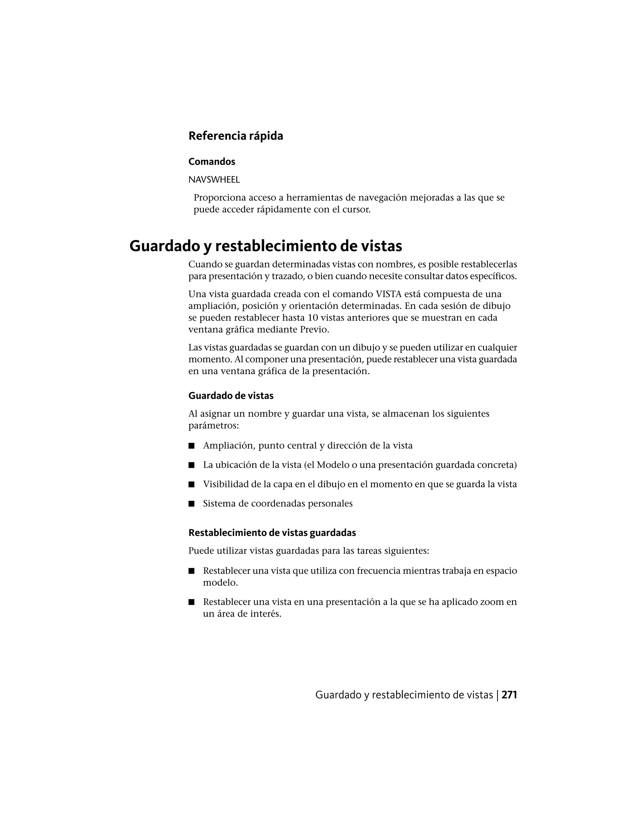 Referencia rápida
Comandos
NAVSWHEEL
Proporciona acceso a herramientas de navegación mejoradas a las que se
puede acceder rápidamente con el cursor.
Guardado y restablecimiento de vistas
Cuando se guardan determinadas vistas con nombres, es posible restablecerlas
para presentación y trazado, o bien cuando necesite consultar datos específicos.
Una vista guardada creada con el comando VISTA está compuesta de una
ampliación, posición y orientación determinadas. En cada sesión de dibujo
se pueden restablecer hasta 10 vistas anteriores que se muestran en cada
ventana gráfica mediante Previo.
Las vistas guardadas se guardan con un dibujo y se pueden utilizar en cualquier
momento. Al componer una presentación, puede restablecer una vista guardada
en una ventana gráfica de la presentación.
Guardado de vistas
Al asignar un nombre y guardar una vista, se almacenan los siguientes
parámetros:
■ Ampliación, punto central y dirección de la vista
■ La ubicación de la vista (el Modelo o una presentación guardada concreta)
■ Visibilidad de la capa en el dibujo en el momento en que se guarda la vista
■ Sistema de coordenadas personales
Restablecimiento de vistas guardadas
Puede utilizar vistas guardadas para las tareas siguientes:
■ Restablecer una vista que utiliza con frecuencia mientras trabaja en espacio
modelo.
■ Restablecer una vista en una presentación a la que se ha aplicado zoom en
un área de interés.
Guardado y restablecimiento de vistas | 271
 