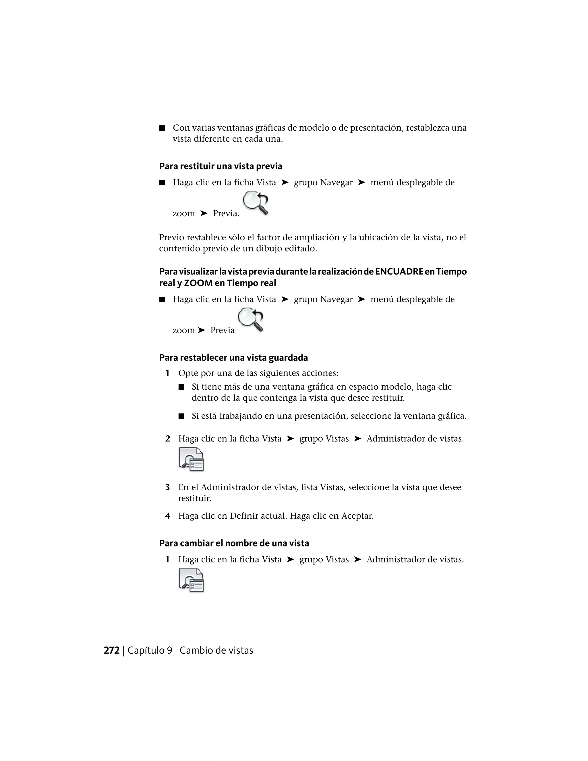 ■ Con varias ventanas gráficas de modelo o de presentación, restablezca una
vista diferente en cada una.
Para restituir una vista previa
■ Haga clic en la ficha Vista ➤ grupo Navegar ➤ menú desplegable de
zoom ➤ Previa.
Previo restablece sólo el factor de ampliación y la ubicación de la vista, no el
contenido previo de un dibujo editado.
ParavisualizarlavistapreviadurantelarealizacióndeENCUADREenTiempo
real y ZOOM en Tiempo real
■ Haga clic en la ficha Vista ➤ grupo Navegar ➤ menú desplegable de
zoom ➤ Previa
Para restablecer una vista guardada
1 Opte por una de las siguientes acciones:
■ Si tiene más de una ventana gráfica en espacio modelo, haga clic
dentro de la que contenga la vista que desee restituir.
■ Si está trabajando en una presentación, seleccione la ventana gráfica.
2 Haga clic en la ficha Vista ➤ grupo Vistas ➤ Administrador de vistas.
3 En el Administrador de vistas, lista Vistas, seleccione la vista que desee
restituir.
4 Haga clic en Definir actual. Haga clic en Aceptar.
Para cambiar el nombre de una vista
1 Haga clic en la ficha Vista ➤ grupo Vistas ➤ Administrador de vistas.
272 | Capítulo 9 Cambio de vistas
 