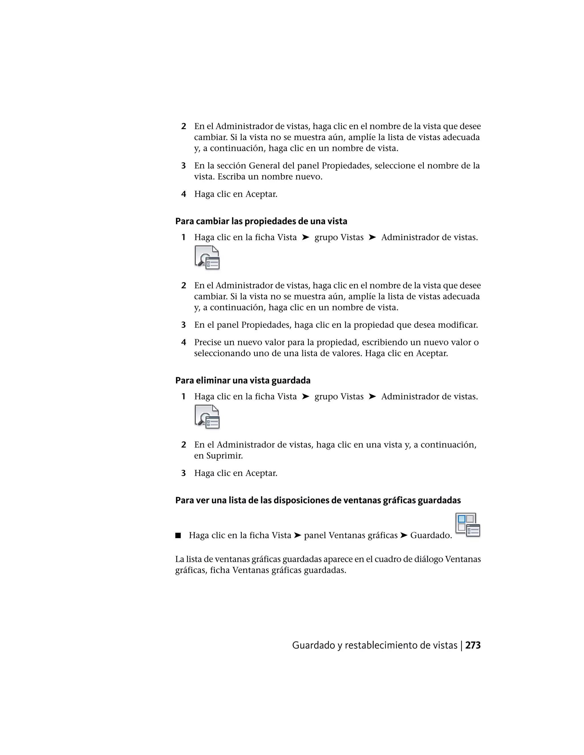 2 En el Administrador de vistas, haga clic en el nombre de la vista que desee
cambiar. Si la vista no se muestra aún, amplíe la lista de vistas adecuada
y, a continuación, haga clic en un nombre de vista.
3 En la sección General del panel Propiedades, seleccione el nombre de la
vista. Escriba un nombre nuevo.
4 Haga clic en Aceptar.
Para cambiar las propiedades de una vista
1 Haga clic en la ficha Vista ➤ grupo Vistas ➤ Administrador de vistas.
2 En el Administrador de vistas, haga clic en el nombre de la vista que desee
cambiar. Si la vista no se muestra aún, amplíe la lista de vistas adecuada
y, a continuación, haga clic en un nombre de vista.
3 En el panel Propiedades, haga clic en la propiedad que desea modificar.
4 Precise un nuevo valor para la propiedad, escribiendo un nuevo valor o
seleccionando uno de una lista de valores. Haga clic en Aceptar.
Para eliminar una vista guardada
1 Haga clic en la ficha Vista ➤ grupo Vistas ➤ Administrador de vistas.
2 En el Administrador de vistas, haga clic en una vista y, a continuación,
en Suprimir.
3 Haga clic en Aceptar.
Para ver una lista de las disposiciones de ventanas gráficas guardadas
■ Haga clic en la ficha Vista ➤ panel Ventanas gráficas ➤ Guardado.
La lista de ventanas gráficas guardadas aparece en el cuadro de diálogo Ventanas
gráficas, ficha Ventanas gráficas guardadas.
Guardado y restablecimiento de vistas | 273
 
