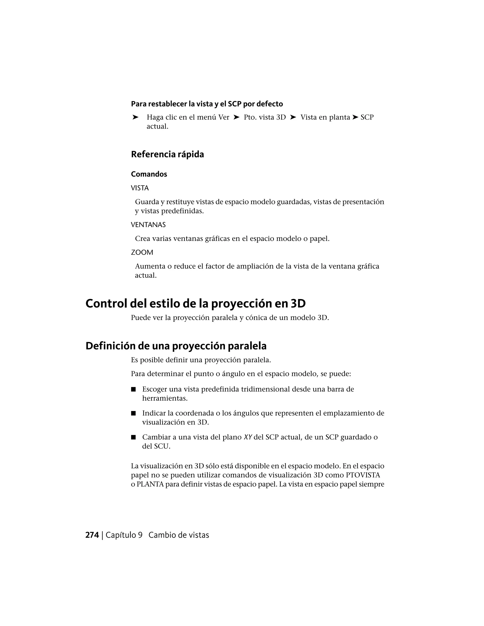 Para restablecer la vista y el SCP por defecto
➤ Haga clic en el menú Ver ➤ Pto. vista 3D ➤ Vista en planta ➤ SCP
actual.
Referencia rápida
Comandos
VISTA
Guarda y restituye vistas de espacio modelo guardadas, vistas de presentación
y vistas predefinidas.
VENTANAS
Crea varias ventanas gráficas en el espacio modelo o papel.
ZOOM
Aumenta o reduce el factor de ampliación de la vista de la ventana gráfica
actual.
Control del estilo de la proyección en 3D
Puede ver la proyección paralela y cónica de un modelo 3D.
Definición de una proyección paralela
Es posible definir una proyección paralela.
Para determinar el punto o ángulo en el espacio modelo, se puede:
■ Escoger una vista predefinida tridimensional desde una barra de
herramientas.
■ Indicar la coordenada o los ángulos que representen el emplazamiento de
visualización en 3D.
■ Cambiar a una vista del plano XY del SCP actual, de un SCP guardado o
del SCU.
La visualización en 3D sólo está disponible en el espacio modelo. En el espacio
papel no se pueden utilizar comandos de visualización 3D como PTOVISTA
o PLANTA para definir vistas de espacio papel. La vista en espacio papel siempre
274 | Capítulo 9 Cambio de vistas
 