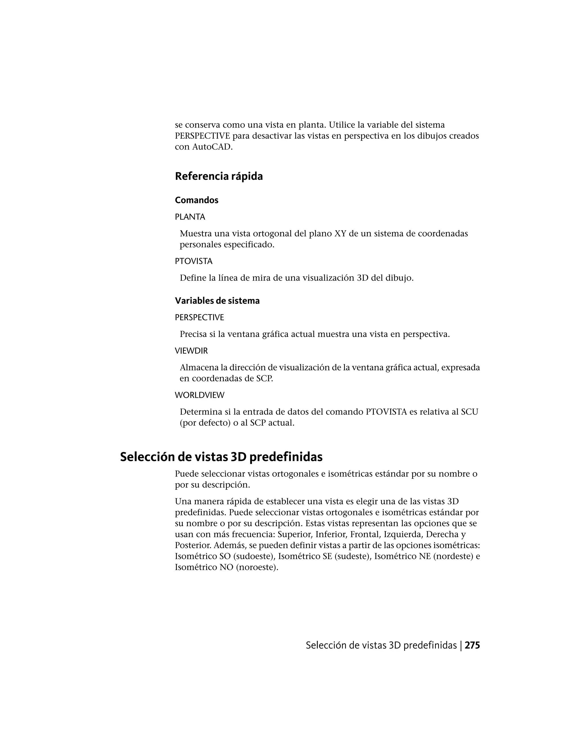 se conserva como una vista en planta. Utilice la variable del sistema
PERSPECTIVE para desactivar las vistas en perspectiva en los dibujos creados
con AutoCAD.
Referencia rápida
Comandos
PLANTA
Muestra una vista ortogonal del plano XY de un sistema de coordenadas
personales especificado.
PTOVISTA
Define la línea de mira de una visualización 3D del dibujo.
Variables de sistema
PERSPECTIVE
Precisa si la ventana gráfica actual muestra una vista en perspectiva.
VIEWDIR
Almacena la dirección de visualización de la ventana gráfica actual, expresada
en coordenadas de SCP.
WORLDVIEW
Determina si la entrada de datos del comando PTOVISTA es relativa al SCU
(por defecto) o al SCP actual.
Selección de vistas 3D predefinidas
Puede seleccionar vistas ortogonales e isométricas estándar por su nombre o
por su descripción.
Una manera rápida de establecer una vista es elegir una de las vistas 3D
predefinidas. Puede seleccionar vistas ortogonales e isométricas estándar por
su nombre o por su descripción. Estas vistas representan las opciones que se
usan con más frecuencia: Superior, Inferior, Frontal, Izquierda, Derecha y
Posterior. Además, se pueden definir vistas a partir de las opciones isométricas:
Isométrico SO (sudoeste), Isométrico SE (sudeste), Isométrico NE (nordeste) e
Isométrico NO (noroeste).
Selección de vistas 3D predefinidas | 275
 