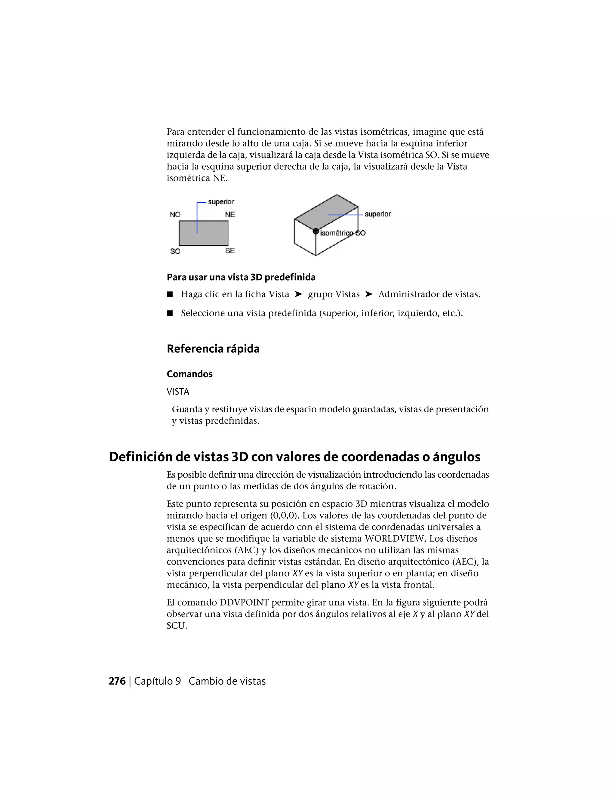 Para entender el funcionamiento de las vistas isométricas, imagine que está
mirando desde lo alto de una caja. Si se mueve hacia la esquina inferior
izquierda de la caja, visualizará la caja desde la Vista isométrica SO. Si se mueve
hacia la esquina superior derecha de la caja, la visualizará desde la Vista
isométrica NE.
Para usar una vista 3D predefinida
■ Haga clic en la ficha Vista ➤ grupo Vistas ➤ Administrador de vistas.
■ Seleccione una vista predefinida (superior, inferior, izquierdo, etc.).
Referencia rápida
Comandos
VISTA
Guarda y restituye vistas de espacio modelo guardadas, vistas de presentación
y vistas predefinidas.
Definición de vistas 3D con valores de coordenadas o ángulos
Es posible definir una dirección de visualización introduciendo las coordenadas
de un punto o las medidas de dos ángulos de rotación.
Este punto representa su posición en espacio 3D mientras visualiza el modelo
mirando hacia el origen (0,0,0). Los valores de las coordenadas del punto de
vista se especifican de acuerdo con el sistema de coordenadas universales a
menos que se modifique la variable de sistema WORLDVIEW. Los diseños
arquitectónicos (AEC) y los diseños mecánicos no utilizan las mismas
convenciones para definir vistas estándar. En diseño arquitectónico (AEC), la
vista perpendicular del plano XY es la vista superior o en planta; en diseño
mecánico, la vista perpendicular del plano XY es la vista frontal.
El comando DDVPOINT permite girar una vista. En la figura siguiente podrá
observar una vista definida por dos ángulos relativos al eje X y al plano XY del
SCU.
276 | Capítulo 9 Cambio de vistas
 