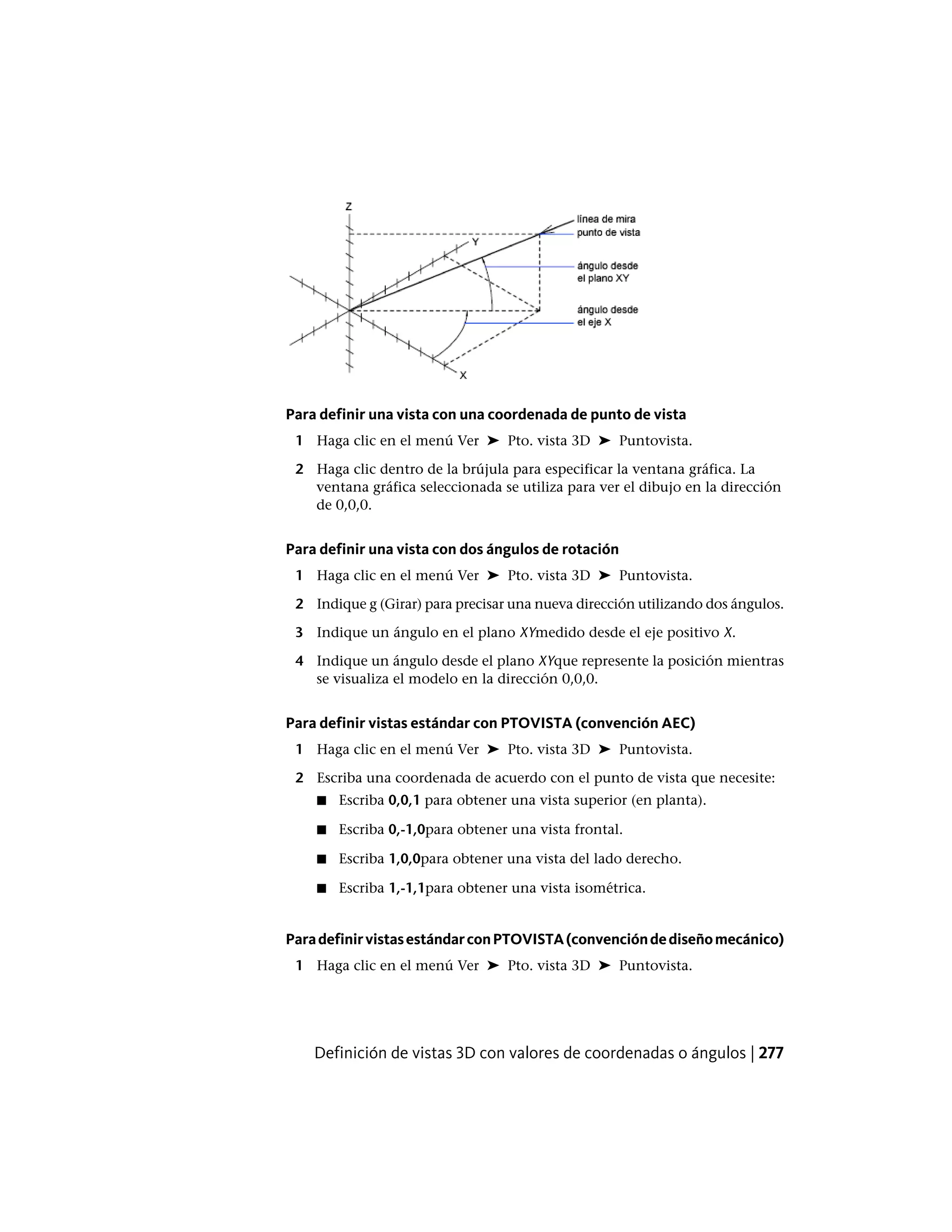 Para definir una vista con una coordenada de punto de vista
1 Haga clic en el menú Ver ➤ Pto. vista 3D ➤ Puntovista.
2 Haga clic dentro de la brújula para especificar la ventana gráfica. La
ventana gráfica seleccionada se utiliza para ver el dibujo en la dirección
de 0,0,0.
Para definir una vista con dos ángulos de rotación
1 Haga clic en el menú Ver ➤ Pto. vista 3D ➤ Puntovista.
2 Indique g (Girar) para precisar una nueva dirección utilizando dos ángulos.
3 Indique un ángulo en el plano XYmedido desde el eje positivo X.
4 Indique un ángulo desde el plano XYque represente la posición mientras
se visualiza el modelo en la dirección 0,0,0.
Para definir vistas estándar con PTOVISTA (convención AEC)
1 Haga clic en el menú Ver ➤ Pto. vista 3D ➤ Puntovista.
2 Escriba una coordenada de acuerdo con el punto de vista que necesite:
■ Escriba 0,0,1 para obtener una vista superior (en planta).
■ Escriba 0,-1,0para obtener una vista frontal.
■ Escriba 1,0,0para obtener una vista del lado derecho.
■ Escriba 1,-1,1para obtener una vista isométrica.
ParadefinirvistasestándarconPTOVISTA(convencióndediseñomecánico)
1 Haga clic en el menú Ver ➤ Pto. vista 3D ➤ Puntovista.
Definición de vistas 3D con valores de coordenadas o ángulos | 277
 