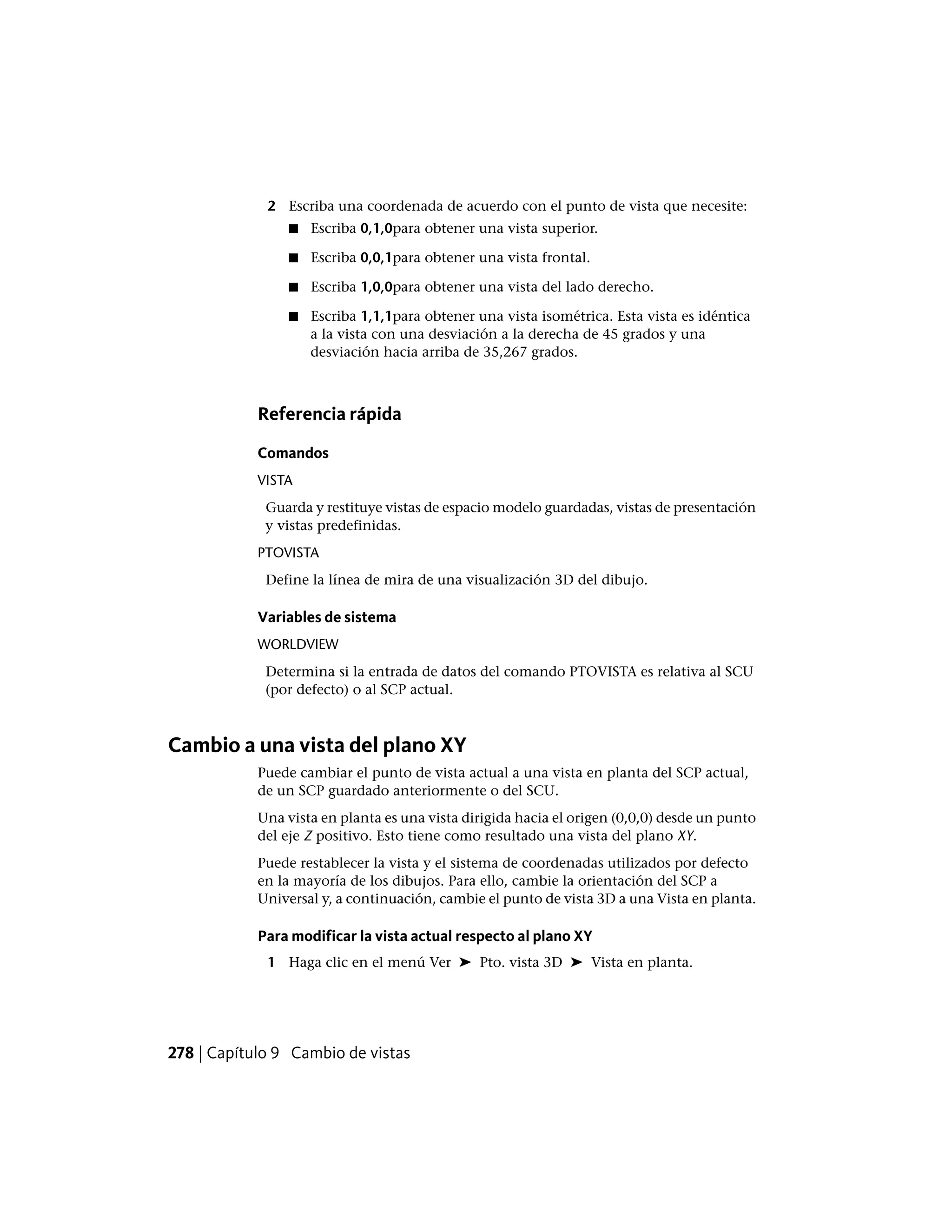 2 Escriba una coordenada de acuerdo con el punto de vista que necesite:
■ Escriba 0,1,0para obtener una vista superior.
■ Escriba 0,0,1para obtener una vista frontal.
■ Escriba 1,0,0para obtener una vista del lado derecho.
■ Escriba 1,1,1para obtener una vista isométrica. Esta vista es idéntica
a la vista con una desviación a la derecha de 45 grados y una
desviación hacia arriba de 35,267 grados.
Referencia rápida
Comandos
VISTA
Guarda y restituye vistas de espacio modelo guardadas, vistas de presentación
y vistas predefinidas.
PTOVISTA
Define la línea de mira de una visualización 3D del dibujo.
Variables de sistema
WORLDVIEW
Determina si la entrada de datos del comando PTOVISTA es relativa al SCU
(por defecto) o al SCP actual.
Cambio a una vista del plano XY
Puede cambiar el punto de vista actual a una vista en planta del SCP actual,
de un SCP guardado anteriormente o del SCU.
Una vista en planta es una vista dirigida hacia el origen (0,0,0) desde un punto
del eje Z positivo. Esto tiene como resultado una vista del plano XY.
Puede restablecer la vista y el sistema de coordenadas utilizados por defecto
en la mayoría de los dibujos. Para ello, cambie la orientación del SCP a
Universal y, a continuación, cambie el punto de vista 3D a una Vista en planta.
Para modificar la vista actual respecto al plano XY
1 Haga clic en el menú Ver ➤ Pto. vista 3D ➤ Vista en planta.
278 | Capítulo 9 Cambio de vistas
 