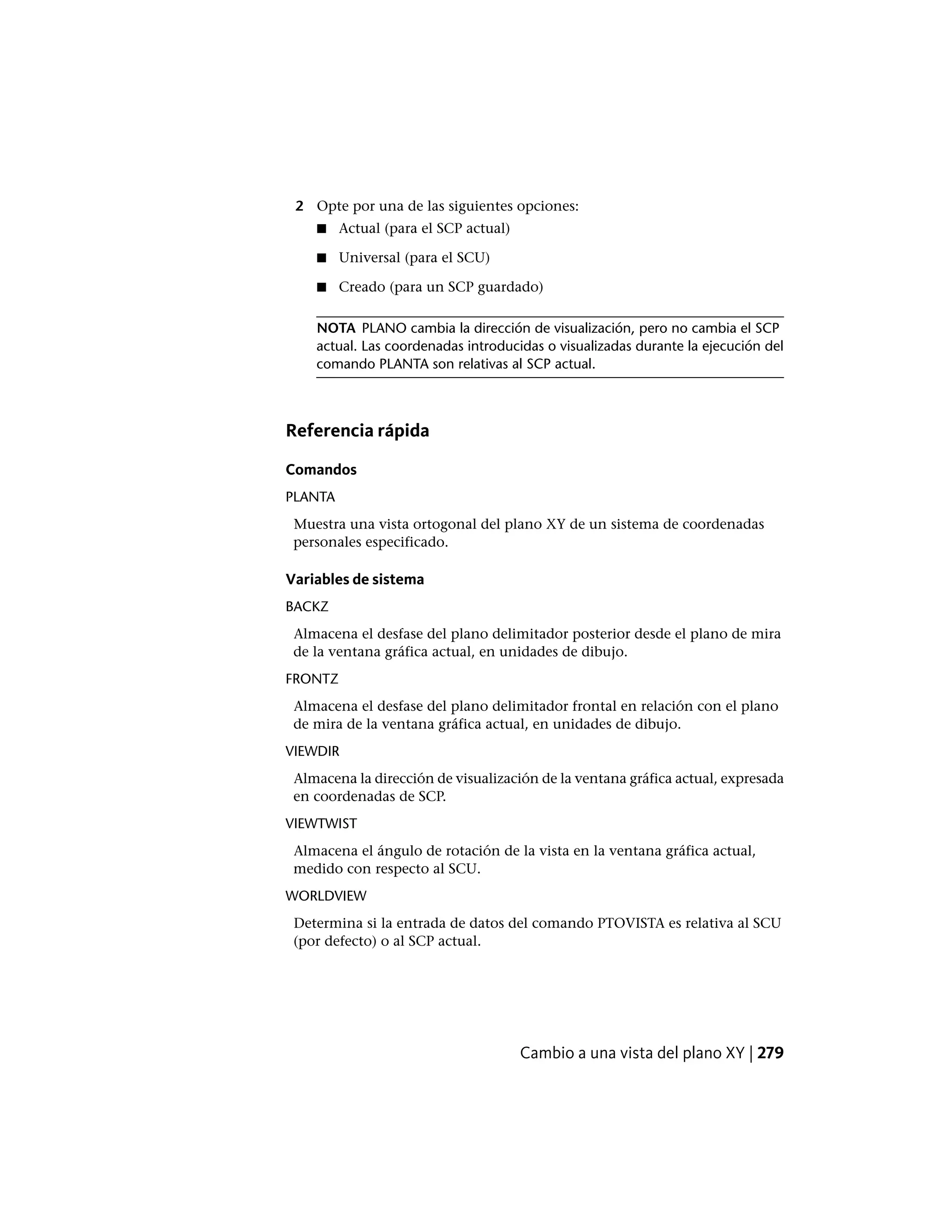 2 Opte por una de las siguientes opciones:
■ Actual (para el SCP actual)
■ Universal (para el SCU)
■ Creado (para un SCP guardado)
NOTA PLANO cambia la dirección de visualización, pero no cambia el SCP
actual. Las coordenadas introducidas o visualizadas durante la ejecución del
comando PLANTA son relativas al SCP actual.
Referencia rápida
Comandos
PLANTA
Muestra una vista ortogonal del plano XY de un sistema de coordenadas
personales especificado.
Variables de sistema
BACKZ
Almacena el desfase del plano delimitador posterior desde el plano de mira
de la ventana gráfica actual, en unidades de dibujo.
FRONTZ
Almacena el desfase del plano delimitador frontal en relación con el plano
de mira de la ventana gráfica actual, en unidades de dibujo.
VIEWDIR
Almacena la dirección de visualización de la ventana gráfica actual, expresada
en coordenadas de SCP.
VIEWTWIST
Almacena el ángulo de rotación de la vista en la ventana gráfica actual,
medido con respecto al SCU.
WORLDVIEW
Determina si la entrada de datos del comando PTOVISTA es relativa al SCU
(por defecto) o al SCP actual.
Cambio a una vista del plano XY | 279
 